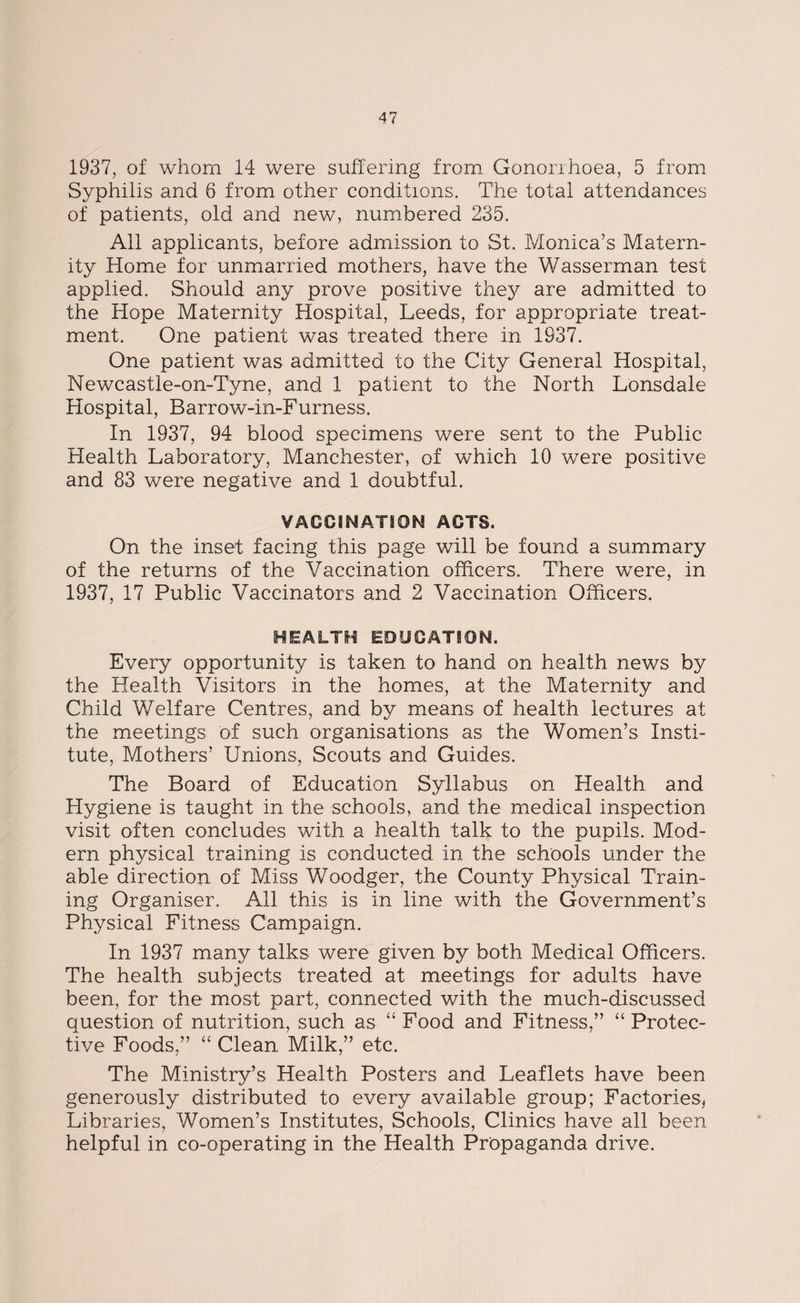 1937, of whom 14 were suffering from Gonorrhoea, 5 from Syphilis and 6 from other conditions. The total attendances of patients, old and new, numbered 235. All applicants, before admission to St. Monica’s Matern¬ ity Home for unmarried mothers, have the Wasserman test applied. Should any prove positive they are admitted to the Hope Maternity Hospital, Leeds, for appropriate treat¬ ment. One patient was treated there in 1937. One patient was admitted to the City General Hospital, Newcastle-on-Tyne, and 1 patient to the North Lonsdale Hospital, Barrow-in-Furness. In 1937, 94 blood specimens were sent to the Public Health Laboratory, Manchester, of which 10 were positive and 83 were negative and 1 doubtful. VACCINATION ACTS. On the inset facing this page will be found a summary of the returns of the Vaccination officers. There were, in 1937, 17 Public Vaccinators and 2 Vaccination Officers. HEALTH EDUCATION. Every opportunity is taken to hand on health news by the Health Visitors in the homes, at the Maternity and Child Welfare Centres, and by means of health lectures at the meetings of such organisations as the Women’s Insti¬ tute, Mothers’ Unions, Scouts and Guides. The Board of Education Syllabus on Health and Hygiene is taught in the schools, and the medical inspection visit often concludes with a health talk to the pupils. Mod¬ ern physical training is conducted in the schools under the able direction of Miss Woodger, the County Physical Train¬ ing Organiser. All this is in line with the Government’s Physical Fitness Campaign. In 1937 many talks were given by both Medical Officers. The health subjects treated at meetings for adults have been, for the most part, connected with the much-discussed question of nutrition, such as “Food and Fitness,” “Protec¬ tive Foods,” “ Clean Milk,” etc. The Ministry’s Health Posters and Leaflets have been generously distributed to every available group; Factories* Libraries, Women’s Institutes, Schools, Clinics have all been helpful in co-operating in the Health Propaganda drive.