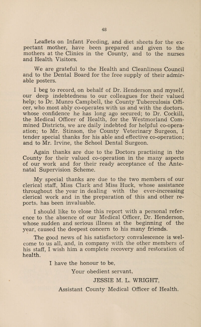 Leaflets on Infant Feeding, and diet sheets for the ex¬ pectant mother, have been prepared and given to the mothers at the Clinics in the County, and to the nurses and Health Visitors. We are grateful to the Health and Cleanliness Council and to the Dental Board for the free supply of their admir¬ able posters. I beg to record, on behalf of Dr. Henderson and myself, our deep indebtedness to our colleagues for their valued help; to Dr. Munro Campbell, the County Tuberculosis Offi¬ cer, who most ably co-operates with us and with the doctors, whose confidence he has long ago secured; to Dr. Cockill, the Medical Officer of Health, for the Westmorland Corn- mined Districts, we are daily indebted for helpful co-opera- ation; to Mr. Stinson, the County Veterinary Surgeon, I tender special thanks for his able and effective co-operation; and to Mr. Irvine, the School Dental Surgeon. Again thanks are due to the Doctors practising in the County for their valued co-operation in the many aspects of our work and for their ready acceptance of the Ante¬ natal Supervision Scheme. My special thanks are due to the two members of our clerical staff, Miss Clark and Miss Huck, whose assistance throughout the year in dealing with the ever-increasing clerical work and in the preparation of this and other re¬ ports, has been invaluable. I should like to close this report with a personal refer¬ ence to the absence of our Medical Officer, Dr. Henderson, whose sudden and serious illness at the beginning of the year, caused the deepest concern to his many friends. The good news of his satisfactory convalescence is wel¬ come to us all, and, in company with the other members of his staff, I wish him a complete recovery and restoration of health. I have the honour to be, Your obedient servant, JESSIE M. L. WRIGHT, Assistant County Medical Officer of Health.