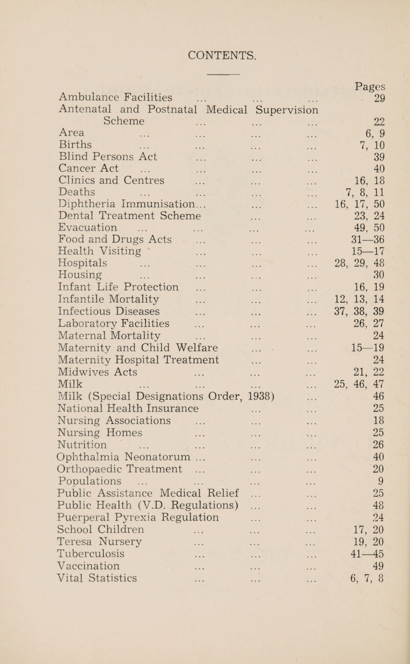CONTENTS. Pages Ambulance Facilities ... ... ... 29 Antenatal and Postnatal Medical Supervision Scheme ... ... ... 22 Area ... ... ... ... 6, 9 Births ... ... ... ... 7, 10 Blind Persons Act ... ... ... 39 Cancer Act ... ... ... ... 40 Clinics and Centres ... ... ... 16, 18 Deaths ... ... ... ... 7, 8, 11 Diphtheria Immunisation... ... ... 16, 17, 50 Dental Treatment Scheme ... ... 23, 24 Evacuation ... ... ... ... 49, 50 Food and Drugs Acts ... ... ... 31—36 Health Visiting ... ... ... 15—17 Hospitals ... ... ... ... 28, 29, 48 Housing ... ... ... ... 30 Infant Life Protection ... ... ... 16, 19 Infantile Mortality ... ... ... 12, 13, 14 Infectious Diseases ... ... ... 37, 38, 39 Laboratory Facilities ... ... ... 26, 27 Maternal Mortality ... ... ... 24 Maternity and Child Welfare ... - ... 15—19 Maternity Hospital Treatment ... ... 24 Midwives Acts ... ... ... 21, 22 Milk ... ... ... ... 25, 46, 47 Milk (Special Designations Order, 1938) ... 46 National Health Insurance ... ... 25 Nursing Associations ... ... ... 18 Nursing Homes ... ... ... 25 Nutrition ... ... ... ... 26 Ophthalmia Neonatorum ... ... ... 40 Orthopaedic Treatment ... ... ... 20 Populations ... ... ... ... 9 Public Assistance Medical Relief ... ... 25 Public Health (V.D. Regulations) ... ... 48 Puerperal Pyrexia Regulation ... ... 24 School Children ... ... ... 17, 20 Teresa Nursery ... ... ... 19, 20 Tuberculosis ... ... ... 41—45 Vaccination ... ... ... 49