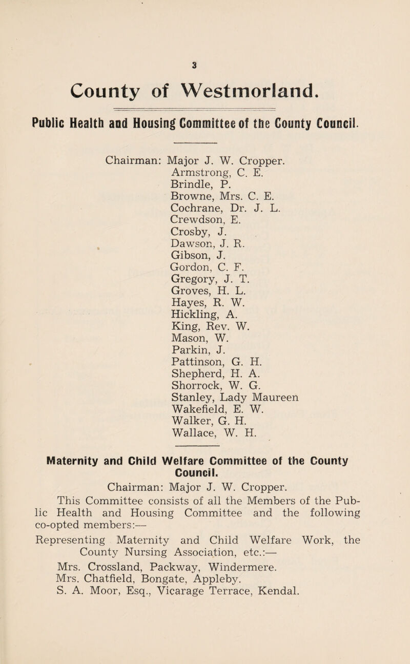 County of Westmorland. Public Health and Housing Committee of the County Council. Chairman: Major J. W. Cropper. Armstrong, C. E. Brindle, P. Browne, Mrs. C. E. Cochrane, Dr. J. L. Crewdson, E. Crosby, J. Dawson, J. R. Gibson, J. Gordon, C. F. Gregory, J. T. Groves, H. L. Hayes, R. W. Hickling, A. King, Rev. W. Mason, W. Parkin, J. Pattinson, G. H. Shepherd, H. A. Shorrock, W. G. Stanley, Lady Maureen Wakefield, E. W. Walker, G. H. Wallace, W. H. Maternity and Child Welfare Committee of the County Council. Chairman: Major J. W. Cropper. This Committee consists of all the Members of the Pub¬ lic Health and Housing Committee and the following co-opted members:— Representing Maternity and Child Welfare Work, the County Nursing Association, etc.:— Mrs. Crossland, Packway, Windermere. Mrs. Chatfield, Bongate, Appleby. S. A. Moor, Esq., Vicarage Terrace, Kendal.