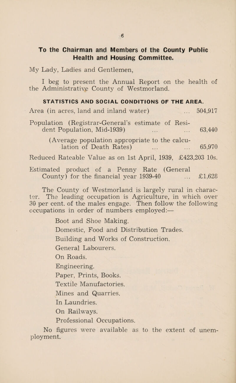To the Chairman and Members of the County Public Health and Housing Committee. My Lady, Ladies and Gentlemen, I beg to present the Annual Report on the health of the Administrative County of Westmorland. STATISTICS AND SOCIAL CONDITIONS OF THE AREA. Area (in acres, land and inland water) ... 504,917 Population (Registrar-General’s estimate of Resi¬ dent Population, Mid-1939) ... ... 63,440 (Average population appropriate to the calcu¬ lation of Death Rates) ... ... 65,970 Reduced Rateable Value as on 1st April, 1939, £423,203 10s. Estimated product of a Penny Rate (General County) for the financial year 1939-40 ... £1,628 The County of Westmorland is largely rural in charac¬ ter. The leading occupation is Agriculture, in which over 30 per cent, of the males engage. Then follow the following occupations in order of numbers employed:— Boot and Shoe Making. Domestic, Food and Distribution Trades. Building and Works of Construction. General Labourers. On Roads. Engineering. Paper, Prints, Books. Textile Manufactories. Mines and Quarries. In Laundries. On Railways. Professional Occupations. No figures were available as to the extent of unem¬ ployment.