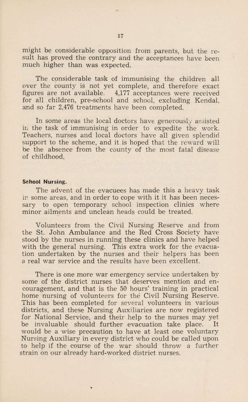 might be considerable opposition from parents, but the re¬ sult has proved the contrary and the acceptances have been much higher than was expected. The considerable task of immunising the children all over the county is not yet complete, and therefore exact figures are not available. 4,177 acceptances were received for all children, pre-school and school, excluding Kendal, and so far 2,476 treatments have been completed. In some areas the local doctors have generously assisted in the task of immunising in order to expedite the work. Teachers, nurses and local doctors have all given splendid support to the scheme, and it is hoped that the reward will be the absence from the county of the most fatal disease of childhood, School Nursing. The advent of the evacuees has made this a heavy task in some areas, and in order to cope with it it has been neces¬ sary to open temporary school inspection clinics where minor ailments and unclean heads could be treated. Volunteers from the Civil Nursing Reserve and from the St. John Ambulance and the Red Cross Society have stood by the nurses in running these clinics and have helped with the general nursing. This extra work for the evacua¬ tion undertaken by the nurses and their helpers has been a real war service and the results have been excellent. There is one more war emergency service undertaken by some of the district nurses that deserves mention and en¬ couragement, and that is the 50 hours’ training in practical home nursing of volunteers for the Civil Nursing Reserve. This has been completed for several volunteers in various districts, and these Nursing Auxiliaries are now registered for National Service, and their help to the nurses may yet be invaluable should further evacuation take place. It would be a wise precaution to have at least one voluntary Nursing Auxiliary in every district who could be called upon to help if the course of the war should throw a further strain on our already hard-worked district nurses. %