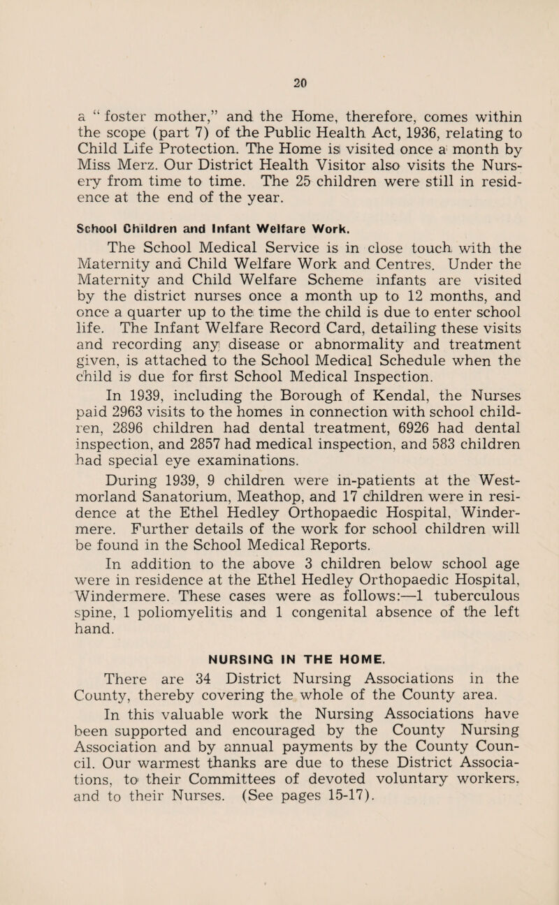 a “ foster mother,” and the Home, therefore, comes within the scope (part 7) of the Public Health Act, 1936, relating to Child Life Protection. The Home isi visited once a month by Miss Merz. Our District Health Visitor also visits the Nurs¬ ery from time to time. The 25 children were still in resid¬ ence at the end of the year. School Children and Infant Welfare Work. The School Medical Service is in close touch with the Maternity and Child Welfare Work and Centres. Under the Maternity and Child Welfare Scheme infants are visited by the district nurses once a month up to 12 months, and once a quarter up to the time the child is due to enter school life. The Infant Welfare Record Card, detailing these visits and recording any disease or abnormality and treatment given, is attached to the School Medical Schedule when the child is due for first School Medical Inspection. In 1939, including the Borough of Kendal, the Nurses paid 2963 visits to the homes in connection with school child¬ ren, 2896 children had dental treatment, 6926 had dental inspection, and 2857 had medical inspection, and 583 children had special eye examinations. During 1939, 9 children were in-patients at the West¬ morland Sanatorium, Meathop, and 17 children were in resi¬ dence at the Ethel Hedley Orthopaedic Hospital, Winder- mere. Further details of the work for school children will be found in the School Medical Reports. In addition to the above 3 children below school age were in residence at the Ethel Hedley Orthopaedic Hospital, Windermere. These cases were as follows:—1 tuberculous spine, 1 poliomyelitis and 1 congenital absence of the left hand. NURSING IN THE HOME. There are 34 District Nursing Associations in the County, thereby covering the whole of the County area. In this valuable work the Nursing Associations have been supported and encouraged by the County Nursing Association and by annual payments by the County Coun¬ cil. Our warmest thanks are due to these District Associa¬ tions, to their Committees of devoted voluntary workers, and to their Nurses. (See pages 15-17).
