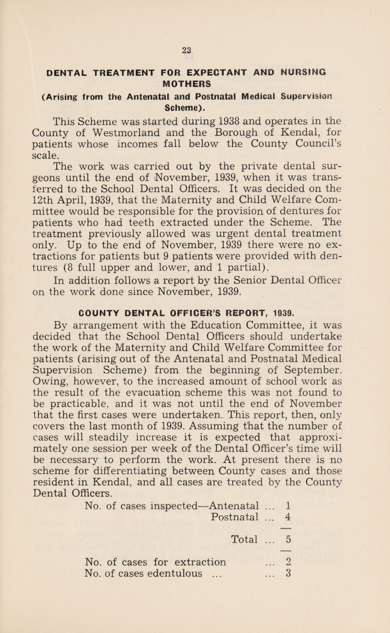 DENTAL TREATMENT FOR EXPECTANT AND NURSING MOTHERS (Arising from the Antenatal and Postnatal Medical Supervision Scheme). This Scheme was started during 1938 and operates in the County of Westmorland and the Borough of Kendal, for patients whose incomes fall below the County Council’s scale. The work was carried out by the private dental sur¬ geons until the end of November, 1939, when it was trans¬ ferred to the School Dental Officers. It was decided on the 12th April, 1939, that the Maternity and Child Welfare Com¬ mittee would be responsible for the provision of dentures for patients who had teeth extracted under the Scheme. The treatment previously allowed was urgent dental treatment only. Up to the end of November, 1939 there were no ex¬ tractions for patients but 9 patients were provided with den¬ tures (8 full upper and lower, and 1 partial). In addition follows a report by the Senior Dental Officer on the work done since November, 1939. COUNTY DENTAL OFFICER S REPORT, 1939. By arrangement with the Education Committee, it was decided that the School Dental Officers should undertake the work of the Maternity and Child Welfare Committee for patients (arising out of the Antenatal and Postnatal Medical Supervision Scheme) from the beginning of September. Owing, however, to the increased amount of school work as the result of the evacuation scheme this was not found to be practicable, and it was not until the end of November that the first cases were undertaken. This report, then, only covers the last month of 1939. Assuming that the number of cases will steadily increase it is expected that approxi¬ mately one session per week of the Dental Officer’s time will be necessary to perform the work. At present there is no scheme for differentiating between County cases and those resident in Kendal, and all cases are treated by the County Dental Officers. No. of cases inspected—Antenatal ... 1 Postnatal ... 4 Total ... 5 No. of cases for extraction No. of cases edentulous ... 2 3