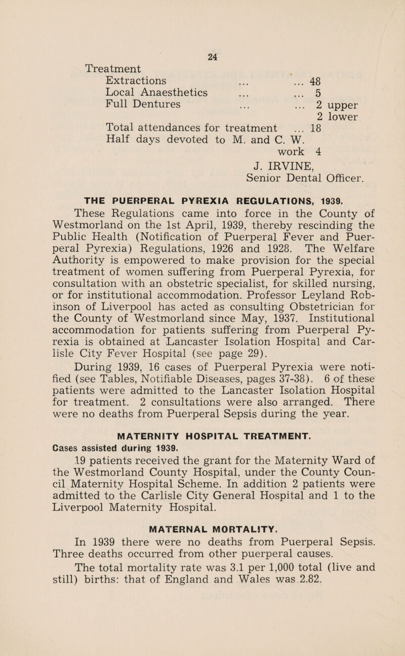 Treatment Extractions ... ... 48 Local Anaesthetics ... ... 5 Full Dentures ... ... 2 upper 2 lower Total attendances for treatment ... 18 Half days devoted to M. and C. W. work 4 J. IRVINE, Senior Dental Officer. THE PUERPERAL PYREXIA REGULATIONS, 1939. These Regulations came into force in the County of Westmorland on the 1st April, 1939, thereby rescinding the Public Health (Notification of Puerperal Fever and Puer¬ peral Pyrexia) Regulations, 1926 and 1928. The Welfare Authority is empowered to make provision for the special treatment of women suffering from Puerperal Pyrexia, for consultation with an obstetric specialist, for skilled nursing, or for institutional accommodation. Professor Leyland Rob¬ inson of Liverpool has acted as consulting Obstetrician for the County of Westmorland since May, 1937. Institutional accommodation for patients suffering from Puerperal Py¬ rexia is obtained at Lancaster Isolation Hospital and Car¬ lisle City Fever Hospital (see page 29). During 1939, 16 cases of Puerperal Pyrexia were noti¬ fied (see Tables, Notifiable Diseases, pages 37-38). 6 of these patients were admitted to the Lancaster Isolation Hospital for treatment. 2 consultations were also arranged. There were no deaths from Puerperal Sepsis during the year. MATERNITY HOSPITAL TREATMENT. Cases assisted during 1939. 19 patients received the grant for the Maternity Ward of the Westmorland County Hospital, under the County Coun¬ cil Maternity Hospital Scheme. In addition 2 patients were admitted to the Carlisle City General Hospital and 1 to the Liverpool Maternity Hospital. MATERNAL MORTALITY. In 1939 there were no deaths from Puerperal Sepsis. Three deaths occurred from other puerperal causes. The total mortality rate was 3.1 per 1,000 total (live and still) births: that of England and Wales was 2.82.