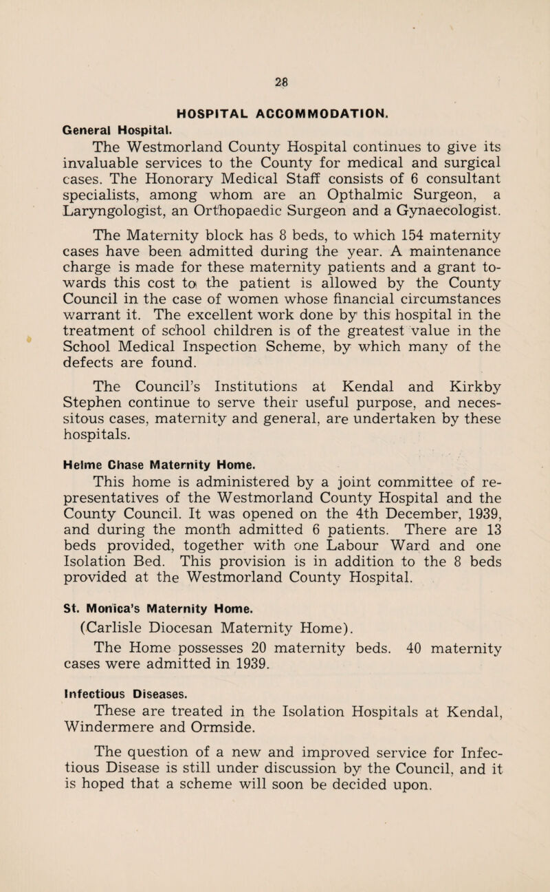HOSPITAL ACCOMMODATION. General Hospital. The Westmorland County Hospital continues to give its invaluable services to the County for medical and surgical cases. The Honorary Medical Staff consists of 6 consultant specialists, among whom are an Opthalmic Surgeon, a Laryngologist, an Orthopaedic Surgeon and a Gynaecologist. The Maternity block has 8 beds, to which 154 maternity cases have been admitted during the year. A maintenance charge is made for these maternity patients and a grant to¬ wards this cost to the patient is allowed by the County Council in the case of women whose financial circumstances warrant it. The excellent work done by this' hospital in the treatment of school children is of the greatest value in the School Medical Inspection Scheme, by which many of the defects are found. The Council’s Institutions at Kendal and Kirkby Stephen continue to serve their useful purpose, and neces¬ sitous cases, maternity and general, are undertaken by these hospitals. Heime Chase Maternity Home. This home is administered by a joint committee of re¬ presentatives of the Westmorland County Hospital and the County Council. It was opened on the 4th December, 1939, and during the month admitted 6 patients. There are 13 beds provided, together with one Labour Ward and one Isolation Bed. This provision is in addition to the 8 beds provided at the Westmorland County Hospital. St. Monica’s Maternity Home. (Carlisle Diocesan Maternity Home). The Home possesses 20 maternity beds. 40 maternity cases were admitted in 1939. Infectious Diseases. These are treated in the Isolation Hospitals at Kendal, Windermere and Ormside. The question of a new and improved service for Infec¬ tious Disease is still under discussion by the Council, and it is hoped that a scheme will soon be decided upon.
