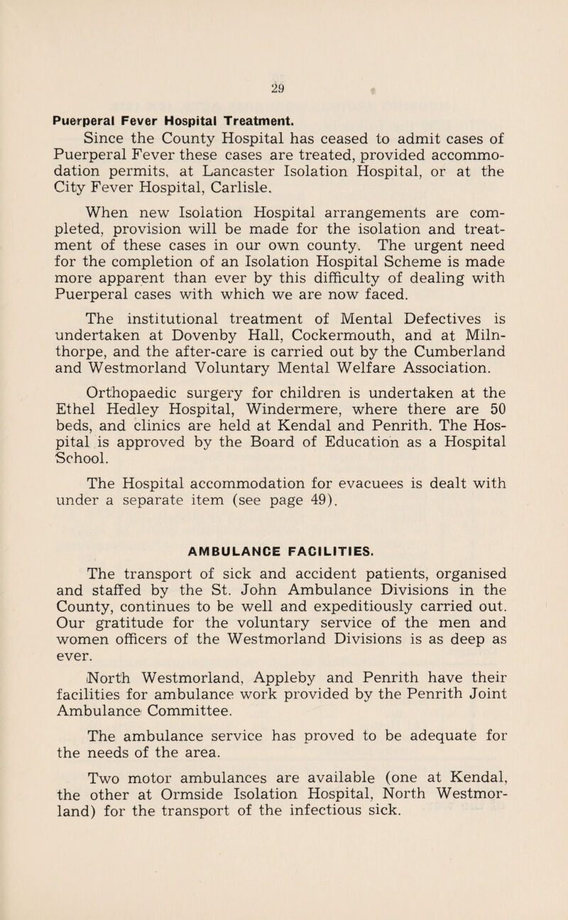 Puerperal Fever Hospital Treatment. Since the County Hospital has ceased to admit cases of Puerperal Fever these cases are treated, provided accommo¬ dation permits, at Lancaster Isolation Hospital, or at the City Fever Hospital, Carlisle. When new Isolation Hospital arrangements are com¬ pleted, provision will be made for the isolation and treat¬ ment of these cases in our own county. The urgent need for the completion of an Isolation Hospital Scheme is made more apparent than ever by this difficulty of dealing with Puerperal cases with which we are now faced. The institutional treatment of Mental Defectives is undertaken at Dovenby Hall, Cockermouth, and at Miln- thorpe, and the after-care is carried out by the Cumberland and Westmorland Voluntary Mental Welfare Association. Orthopaedic surgery for children is undertaken at the Ethel Hedley Hospital, Windermere, where there are 50 beds, and clinics are held at Kendal and Penrith. The Hos¬ pital is approved by the Board of Education as a Hospital School. The Hospital accommodation for evacuees is dealt with under a separate item (see page 49). AMBULANCE FACILITIES. The transport of sick and accident patients, organised and staffed by the St. John Ambulance Divisions in the County, continues to be well and expeditiously carried out. Our gratitude for the voluntary service of the men and women officers of the Westmorland Divisions is as deep as ever. North Westmorland, Appleby and Penrith have their facilities for ambulance work provided by the Penrith Joint Ambulance Committee. The ambulance service has proved to be adequate for the needs of the area. Two motor ambulances are available (one at Kendal, the other at Ormside Isolation Hospital, North Westmor¬ land) for the transport of the infectious sick.