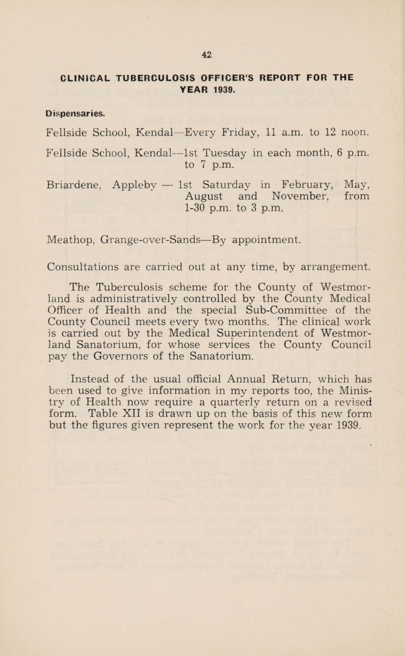 CLINICAL TUBERCULOSIS OFFICER S REPORT FOR THE YEAR 1939. Dispensaries. Fellside School, Kendal—Every Friday, 11 a.m. to 12 noon. Fellside School, Kendal—1st Tuesday in each month, 6 p.m. to 7 p.m. Briardene, Appleby — 1st Saturday in February, May, August and November, from 1-30 p.m. to 3 p.m. Meathop, Grange-over-Sands—By appointment. Consultations are carried out at any time, by arrangement. The Tuberculosis scheme for the County of Westmor¬ land is administratively controlled by the County Medical Officer of Health and the special Sub-Committee of the County Council meets every two months. The clinical work is carried out by the Medical Superintendent of Westmor¬ land Sanatorium, for whose services the County Council pay the Governors of the Sanatorium. Instead of the usual official Annual Return, which has been used to give information in my reports too, the Minis¬ try of Health now require a quarterly return on a revised form. Table XII is drawn up on the basis of this new form but the figures given represent the work for the year 1939.