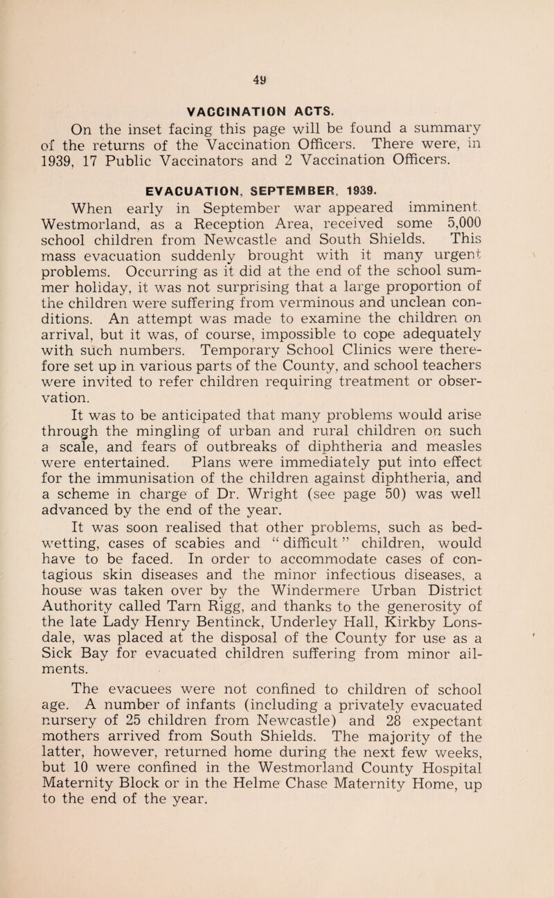 On the inset facing this page will be found a summary of the returns of the Vaccination Officers. There were, in 1939, 17 Public Vaccinators and 2 Vaccination Officers. EVACUATION, SEPTEMBER, 1939. When early in September war appeared imminent. Westmorland, as a Reception Area, received some 5,000 school children from Newcastle and South Shields. This mass evacuation suddenly brought with it many urgent problems. Occurring as it did at the end of the school sum¬ mer holiday, it was not surprising that a large proportion of the children were suffering from verminous and unclean con¬ ditions. An attempt was made to examine the children on arrival, but it was, of course, impossible to cope adequately with such numbers. Temporary School Clinics were there¬ fore set up in various parts of the County, and school teachers were invited to refer children requiring treatment or obser¬ vation. It was to be anticipated that many problems would arise through the mingling of urban and rural children on such a scale, and fears of outbreaks of diphtheria and measles were entertained. Plans were immediately put into effect for the immunisation of the children against diphtheria, and a scheme in charge of Dr. Wright (see page 50) was well advanced by the end of the year. It was soon realised that other problems, such as bed¬ wetting, cases of scabies and “ difficult ” children, would have to be faced. In order to accommodate cases of con¬ tagious skin diseases and the minor infectious diseases, a house was taken over by the Windermere Urban District Authority called Tarn Rigg, and thanks to the generosity of the late Lady Henry Bentinck, Underley Hall, Kirkby Lons¬ dale, was placed at the disposal of the County for use as a Sick Bay for evacuated children suffering from minor ail¬ ments. The evacuees were not confined to children of school age. A number of infants (including a privately evacuated nursery of 25 children from Newcastle) and 28 expectant mothers arrived from South Shields. The majority of the latter, however, returned home during the next few weeks, but 10 were confined in the Westmorland County Hospital Maternity Block or in the Helme Chase Maternity Home, up to the end of the year.