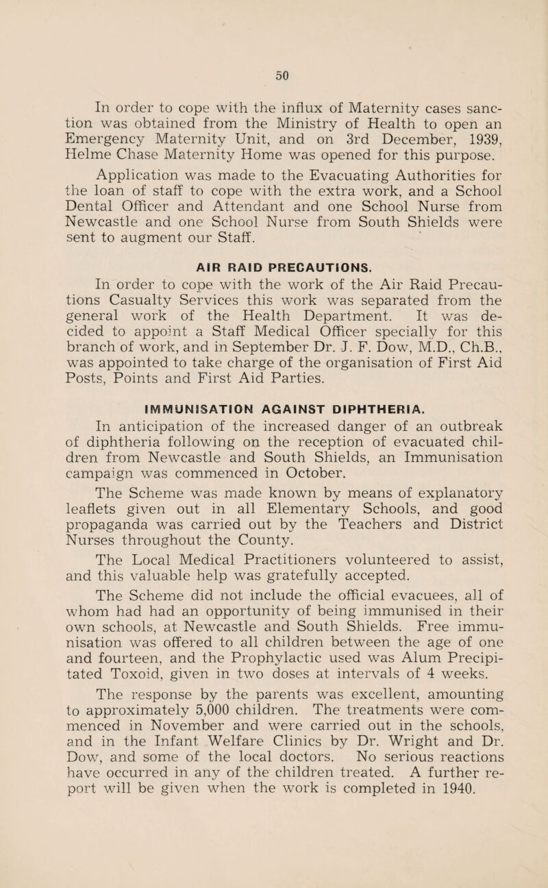 In order to cope with the influx of Maternity cases sanc¬ tion was obtained from the Ministry of Health to open an Emergency Maternity Unit, and on 3rd December, 1939, Helme Chase Maternity Home was opened for this purpose. Application was made to the Evacuating Authorities for the loan of staff to cope with the extra work, and a School Dental Officer and Attendant and one School Nurse from Newcastle and one School Nurse from South Shields were sent to augment our Staff. AIR RAID PRECAUTIONS. In order to cope with the work of the Air Raid Precau¬ tions Casualty Services this work was separated from the general work of the Health Department. It was de¬ cided to appoint a Staff Medical Officer specially for this branch of work, and in September Dr. J. F. Dow, M.D., Ch.B., was appointed to take charge of the organisation of First Aid Posts, Points and First Aid Parties. IMMUNISATION AGAINST DIPHTHERIA. In anticipation of the increased danger of an outbreak of diphtheria following on the reception of evacuated chil¬ dren from Newcastle and South Shields, an Immunisation campaign was commenced in October. The Scheme was made known by means of explanatory leaflets given out in all Elementary Schools, and good propaganda was carried out by the Teachers and District Nurses throughout the County. The Local Medical Practitioners volunteered to assist, and this valuable help was gratefully accepted. The Scheme did not include the official evacuees, all of whom had had an opportunity of being immunised in their own schools, at Newcastle and South Shields. Free immu¬ nisation was offered to all children between the age of one and fourteen, and the Prophylactic used was Alum Precipi¬ tated Toxoid, given in two doses at intervals of 4 weeks. The response by the parents was excellent, amounting to approximately 5,000 children. The treatments were com¬ menced in November and were carried out in the schools, and in the Infant Welfare Clinics by Dr. Wright and Dr. Dow, and some of the local doctors. No serious reactions have occurred in any of the children treated. A further re¬ port will be given when the work is completed in 1940.