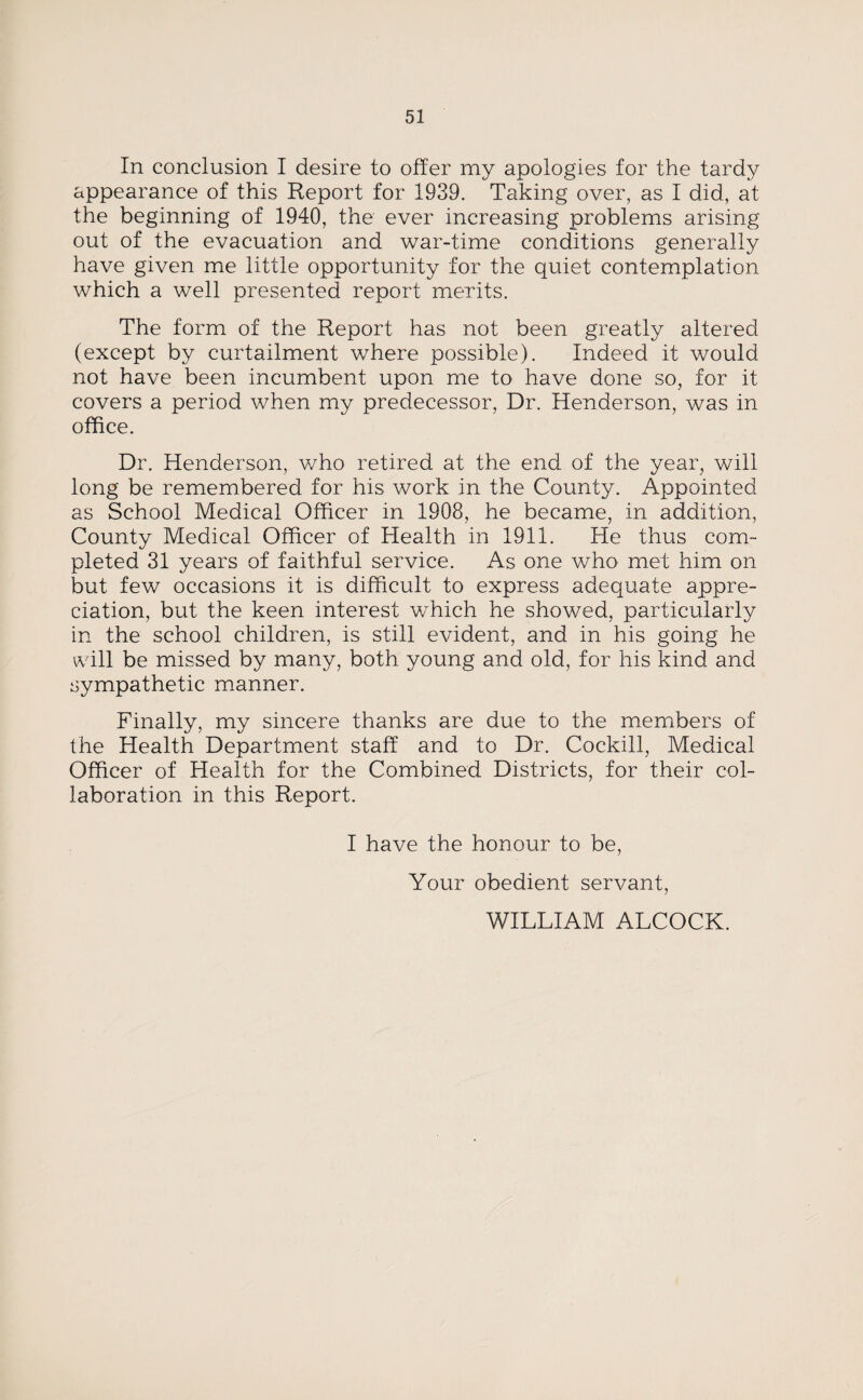 In conclusion I desire to offer my apologies for the tardy appearance of this Report for 1939. Taking over, as I did, at the beginning of 1940, the ever increasing problems arising out of the evacuation and war-time conditions generally have given me little opportunity for the quiet contemplation which a well presented report merits. The form of the Report has not been greatly altered (except by curtailment where possible). Indeed it would not have been incumbent upon me to have done so, for it covers a period when my predecessor, Dr. Henderson, was in office. Dr. Henderson, v/ho retired at the end of the year, will long be remembered for his work in the County. Appointed as School Medical Officer in 1908, he became, in addition, County Medical Officer of Health in 1911. He thus com¬ pleted 31 years of faithful service. As one who met him on but few occasions it is difficult to express adequate appre¬ ciation, but the keen interest which he showed, particularly in the school children, is still evident, and in his going he will be missed by many, both young and old, for his kind and sympathetic manner. Finally, my sincere thanks are due to the members of the Health Department staff and to Dr. Cockill, Medical Officer of Health for the Combined Districts, for their col¬ laboration in this Report. I have the honour to be, Your obedient servant, WILLIAM ALCOCK.