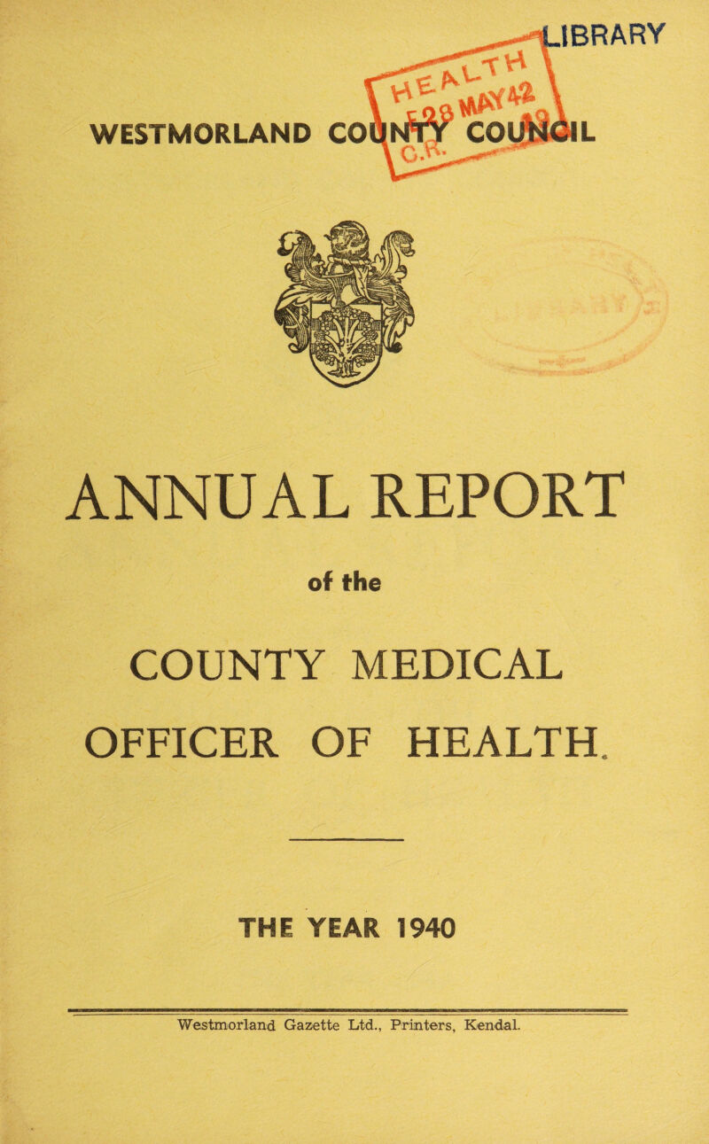 IBRARY WESTMORLAND CO ANNUAL REPORT of the COUNTY MEDICAL OFFICER OF HEALTH. THE YEAR 1940 Westmorland Gazette Ltd., Printers, Kendal.