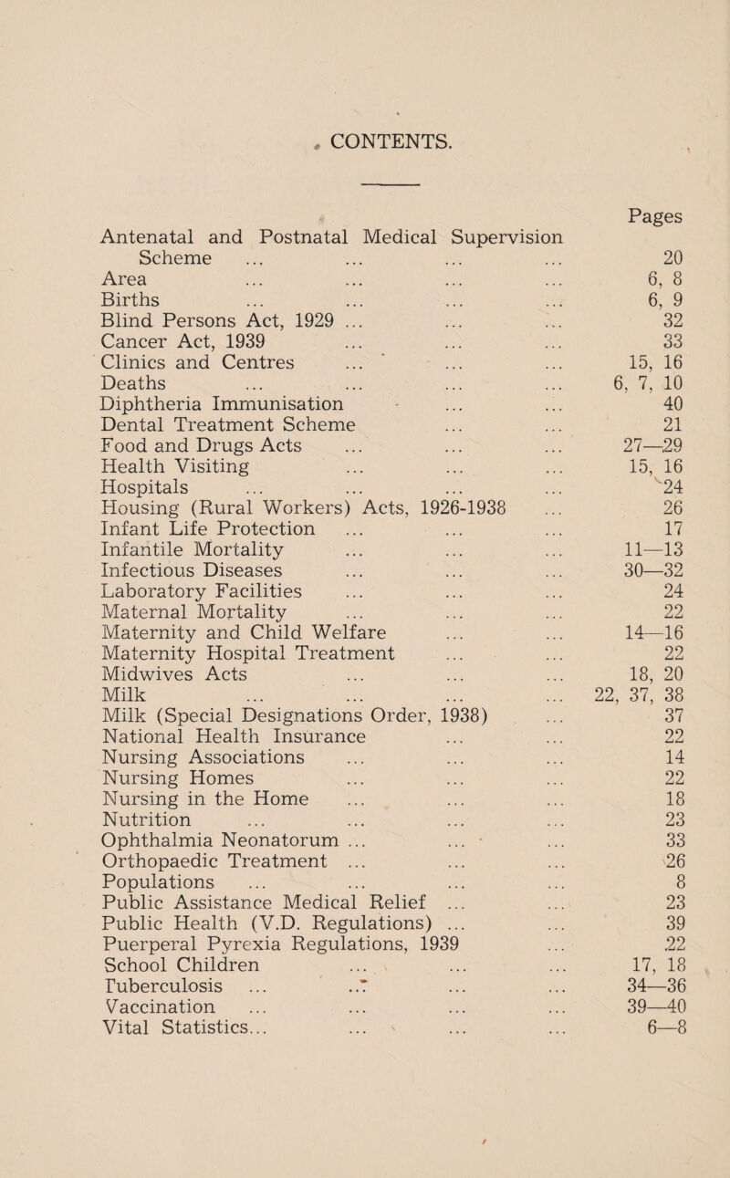 * CONTENTS. Pages Antenatal and Postnatal Medical Supervision Scheme ... ... ... ... 20 Area ... ... ... ... 6, 8 Births ... ... ... ... 6, 9 Blind Persons Act, 1929 ... ... ... 32 Cancer Act, 1939 ... ... ... 33 Clinics and Centres ... ... ... 15, 16 Deaths ... ... ... ... 6, 7, 10 Diphtheria Immunisation - ... ... 40 Dental Treatment Scheme ... ... 21 Food and Drugs Acts ... ... ... 27—.29 Health Visiting ... ... ... 15, 16 Hospitals ... ... ... ... 24 Housing (Rural Workers) Acts, 1926-1938 ... 26 Infant Life Protection ... ... ... 17 Infantile Mortality ... ... ... 11—13 Infectious Diseases ... ... ... 30—32 Laboratory Facilities ... ... ... 24 Maternal Mortality ... ... ... 22 Maternity and Child Welfare ... ... 14—16 Maternity Hospital Treatment ... ... 22 Midwives Acts ... ... ... 18, 20 Milk ... ... ... ... 22, 37, 38 Milk (Special Designations Order, 1938) ... 37 National Health Insurance ... ... 22 Nursing Associations ... ... ... 14 Nursing Homes ... ... ... 22 Nursing in the Home ... ... ... 18 Nutrition ... ... ... ... 23 Ophthalmia Neonatorum ... ... ■ ... 33 Orthopaedic Treatment ... ... ... 26 Populations ... ... ... ... 8 Public Assistance Medical Relief ... ... 23 Public Health (V.D. Regulations) ... ... 39 Puerperal Pyrexia Regulations, 1939 ... .22 School Children ... ... ... 17, 18 Tuberculosis ... . .7 ... ... 34—36 Vaccination ... ... ... ... 39—40 Vital Statistics... ... ... ... 6—8