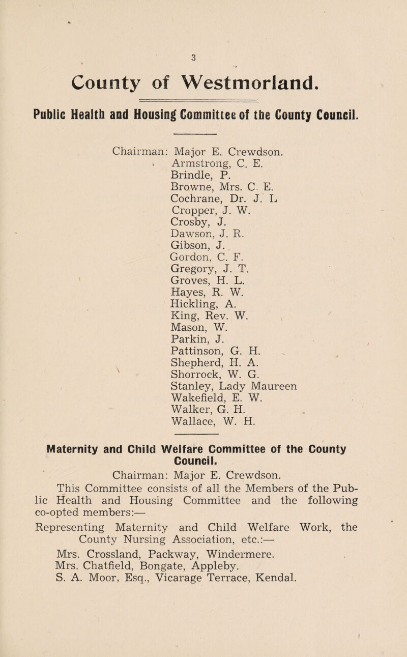 County of Westmorland. Public Healtb and Housing Committee of tbe County Council. Chairman: Major E. Crewdson. • Armstrong, C. E. Brindle, P. Browne, Mrs. C. E. Cochrane, Dr. J. L Cropper, J. W. Crosby, J. Dawson, J. R. Gibson, J. Gordon, C. F. Gregory, J. T. Groves, H. L. Hayes, R. W. Hickling, A. King, Rev. W. Mason, W. Parkin, J. Pattinson, G. H. Shepherd, H. A. Shorrock, W. G. Stanley, Lady Maureen Wakefield, E. W. Walker, G. H. Wallace, W. H. Maternity and Child Welfare Committee of the County Council. Chairman: Major E. Crewdson. This Committee consists of all the Members of the Pub¬ lic Health and Housing Committee and the following co-opted members:— Representing Maternity and Child Welfare Work, the County Nursing Association, etc.:— Mrs. Crossland, Packway, Windermere. Mrs. Chatfield, Bongate, Appleby. S. A. Moor, Esq., Vicarage Terrace, Kendal.