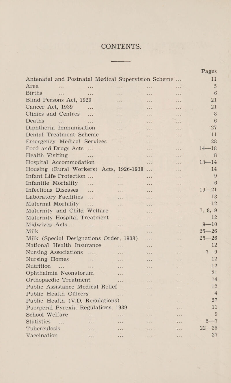 CONTENTS. Antenatal and Postnatal Medical Supervision Scheme ... Pages 11 Area 5 Births 6 Blind Persons Act, 1929 21 Cancer Act, 1939 21 Clinics and Centres 8 Deaths 6 Diphtheria Immunisation 27 Dental Treatment Scheme 11 Emergency Medical Services 28 Food and Drugs Acts ... 14—18 Health Visiting 8 Hospital Accommodation 13—14 Housing (Rural Workers) Acts, 1926-1938 14 Infant Life Protection ... 9 Infantile Mortality 6 Infectious Diseases 19—21 Laboratory Facilities ... 13 Maternal Mortality 12 Maternity and Child Welfare 7, 8, 9 Maternity Hospital Treatment 12 Midwives Acts 9—10 Milk 25—26 Milk (Special Designations Order, 1938) 25—26 National Health Insurance 12 Nursing Associations ... 7—9 Nursing Homes 12 Nutrition 12 Ophthalmia Neonatorum 21 Orthopaedic Treatment 14 Public Assistance Medical Relief 12 Public Health Officers 4 Public Health (V.D. Regulations) 27 Puerperal Pyrexia Regulations, 1939 11 School Welfare 9 Statistics 5—7 Tuberculosis 22—25 Vaccination • « . ... 27