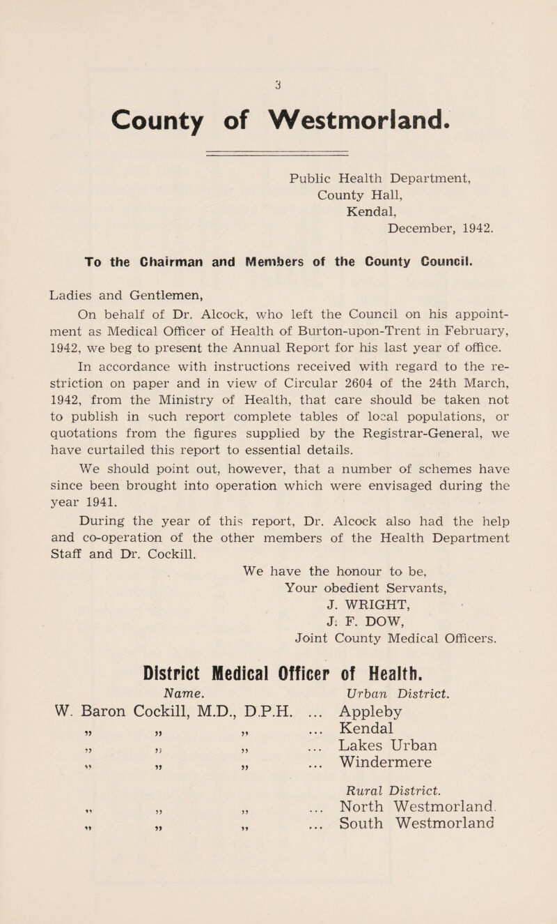 County of Westmorland. Public Health Department, County Hall, Kendal, December, 1942. To the Chairman and Members of the County Council. Ladies and Gentlemen, On behalf of Dr. Alcock, who left the Council on his appoint¬ ment as Medical Officer of Health of Burton-upon-Trent in February, 1942, we beg to present the Annual Report for his last year of office. In accordance with instructions received with regard to the re¬ striction on paper and in view of Circular 2604 of the 24th March, 1942, from the Ministry of Health, that care should be taken not to publish in such report complete tables of local populations, or quotations from the figures supplied by the Registrar-General, we have curtailed this report to essential details. We should point out, however, that a number of schemes have since been brought into operation which were envisaged during the year 1941. During the year of this report. Dr. Alcock also had the help and co-operation of the other members of the Health Department Staff and Dr. Cockill. We have the honour to be. Your obedient Servants, J. WRIGHT, J. F. DOW, Joint County Medical Officers. District Medical Officer of Health. Name. W. Baron Cockill, M.D., DP.H. » » v» •>y » Urban District. Appleby Kendal Lakes Urban Windermere yy yy t • • Rural District. North Westmorland. South Westmorland