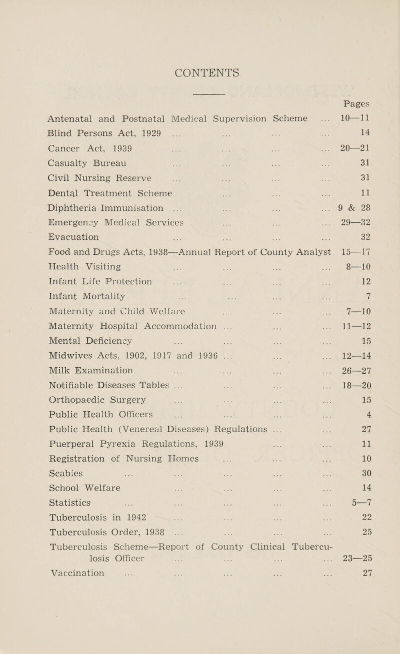 CONTENTS Pages Antenatal and Postnatal Medical Supervision Scheme ... 10—11 Blind Persons Act, 1929 ... ... ... ... 14 Cancer Act, 1939 ... ... ... ... 20—21 Casualty Bureau ... ... ... ... 31 Civil Nursing Reserve ... ... ... ... 31 Dental Treatment Scheme ... ... ... 11 Diphtheria Immunisation ... ... ... ... 9 & 28 Emergency Medical Services ... ... ... 29—32 Evacuation ... ... ... ... 32 Food and Drugs Acts, 1938—Annual Report of County Analyst 15—17 Health Visiting ... ... ... ... 8—10 Infant Life Protection ... ... ... ... 12 Infant Mortality ... ... ... ... 7 Maternity and Child Welfare ... ... ... 7—10 Maternity Hospital Accommodation ... ... ... 11—12 Mental Deficiency ... ... ... ... 15 Midwives Acts, 1902, 1917 and 1936 ... ... ... 12—14 Milk Examination ... ... ... ... 26—27 Notifiable Diseases Tables ... ... ... ... 18—20 Orthopaedic Surgery ... ... ... ... 15 Public Health Officers ... ... ... ... 4 Public Health (Venereal Diseases) Regulations ... ... 27 Puerperal Pyrexia Regulations, 1939 ... ... 11 Registration of Nursing Homes ... ... ... 10 Scabies ... ... ... ... ... 30 School Welfare ... ... ... ... 14 Statistics ... ... ... ... ... 5—7 Tuberculosis in 1942 ... ... ... ... 22 Tuberculosis Order, 1938 ... ... ... ... 25 Tuberculosis Scheme—Report of County Clinical Tubercu¬ losis Officer ... ... ... ... 23—25 Vaccination ... ... ... ... ... 27
