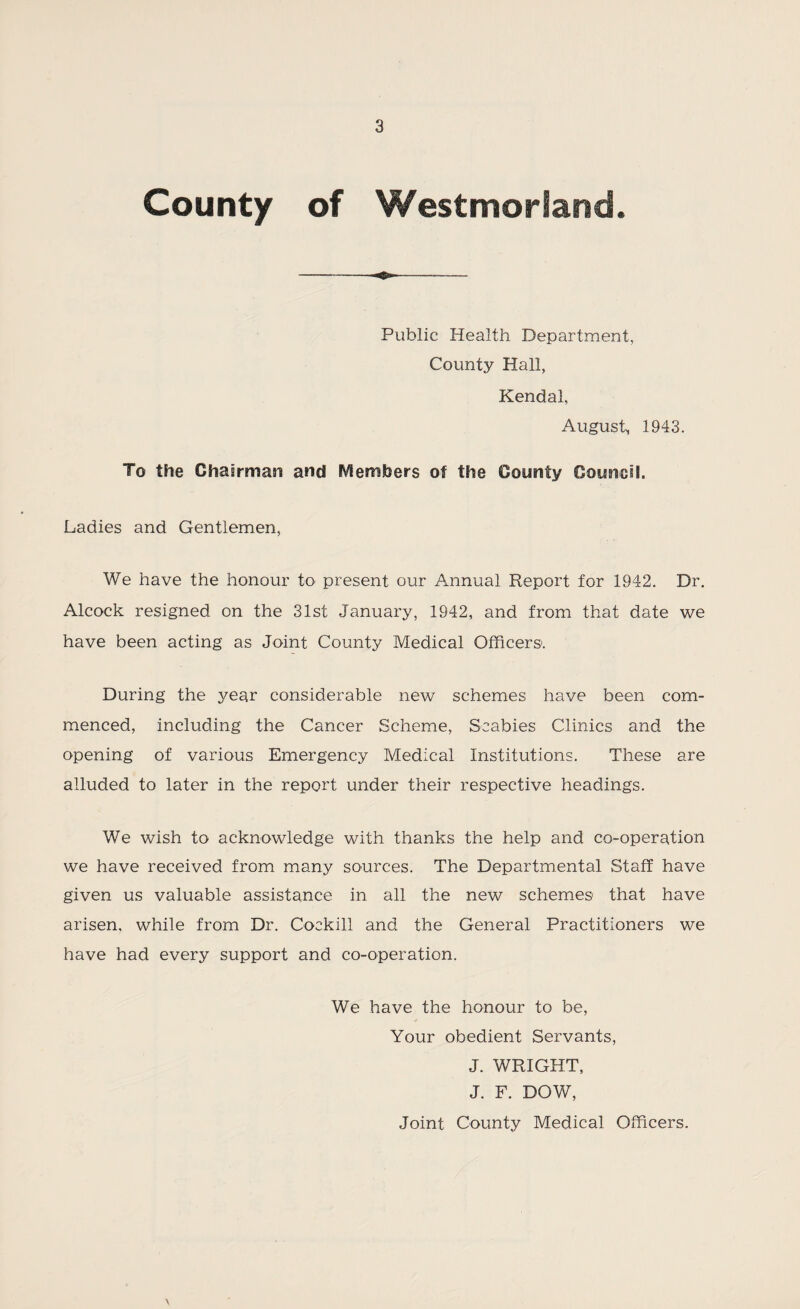 County of Westmorland. Public Health Department, County Hall, Kendal, August^ 1943. To the Chairman and Members of the County Council. Ladies and Gentlemen, We have the honour to present our Annual Report for 1942. Dr. Alcock resigned on the 31st January, 1942, and from that date we have been acting as Joint County Medical Officers. During the year considerable new schemes have been com¬ menced, including the Cancer Scheme, Scabies Clinics and the opening of various Emergency Medical Institutions. These are alluded to later in the report under their respective headings. We wish to acknowledge with thanks the help and co-operation we have received from many sources. The Departmental Staff have given us valuable assistance in all the new schemes that have arisen, while from Dr. Cockill and the General Practitioners we have had every support and co-operation. We have the honour to be, Your obedient Servants, J. WRIGHT, J. F. DOW, Joint County Medical Officers.
