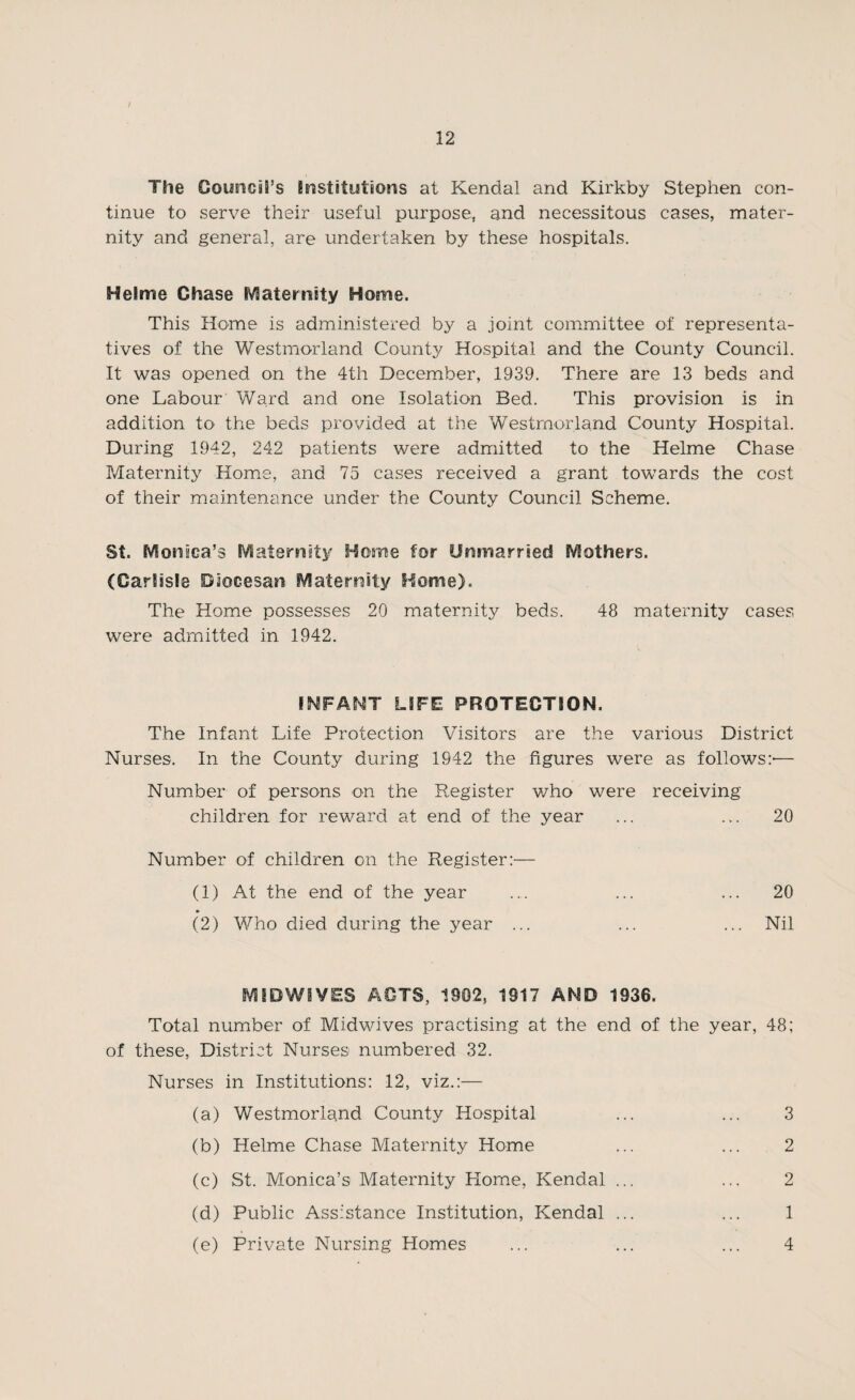 The GousiciS’s institutions at Kendal and Kirkby Stephen con¬ tinue to serve their useful purpose, and necessitous cases, mater¬ nity and general, are undertaken by these hospitals. Helme Chase Maternity Home. This Home is administered by a joint committee of representa¬ tives of the Westmorland County Hospital and the County Council. It was opened on the 4th December, 1939. There are 13 beds and one Labour Ward and one Isolation Bed. This provision is in addition to the beds provided at the Westmorland County Hospital. During 1942, 242 patients were admitted to the Helme Chase Maternity Home, and 75 cases received a grant towards the cost of their maintenance under the County Council Scheme. St. Monica’s Maternity Home for Unmarried Mothers. (Carlisle Diocesan Maternity Home). The Home possesses 20 maternity beds. 48 maternity cases were admitted in 1942. INFANT LIFE PROTECTION. The Infant Life Protection Visitors are the various District Nurses. In the County during 1942 the figures were as follows:-— Number of persons on the Register who were receiving children for reward at end of the year ... ... 20 Number of children on the Register:— (1) At the end of the year .... ... ... 20 (2) Who died during the year ... ... ... Nil MIDWIVES ACTS, 1902, 1917 AND 1936. Total number of Midwives practising at the end of the year, 48; of these, District Nurses numbered 32. Nurses in Institutions: 12, viz.:— (a) Westmorland County Hospital ... ... 3 (b) Helme Chase Maternity Home ... ... 2 (c) St. Monica’s Maternity Home, Kendal ... ... 2 (d) Public Assistance Institution, Kendal ... ... 1 (e) Private Nursing Homes ... ... ... 4