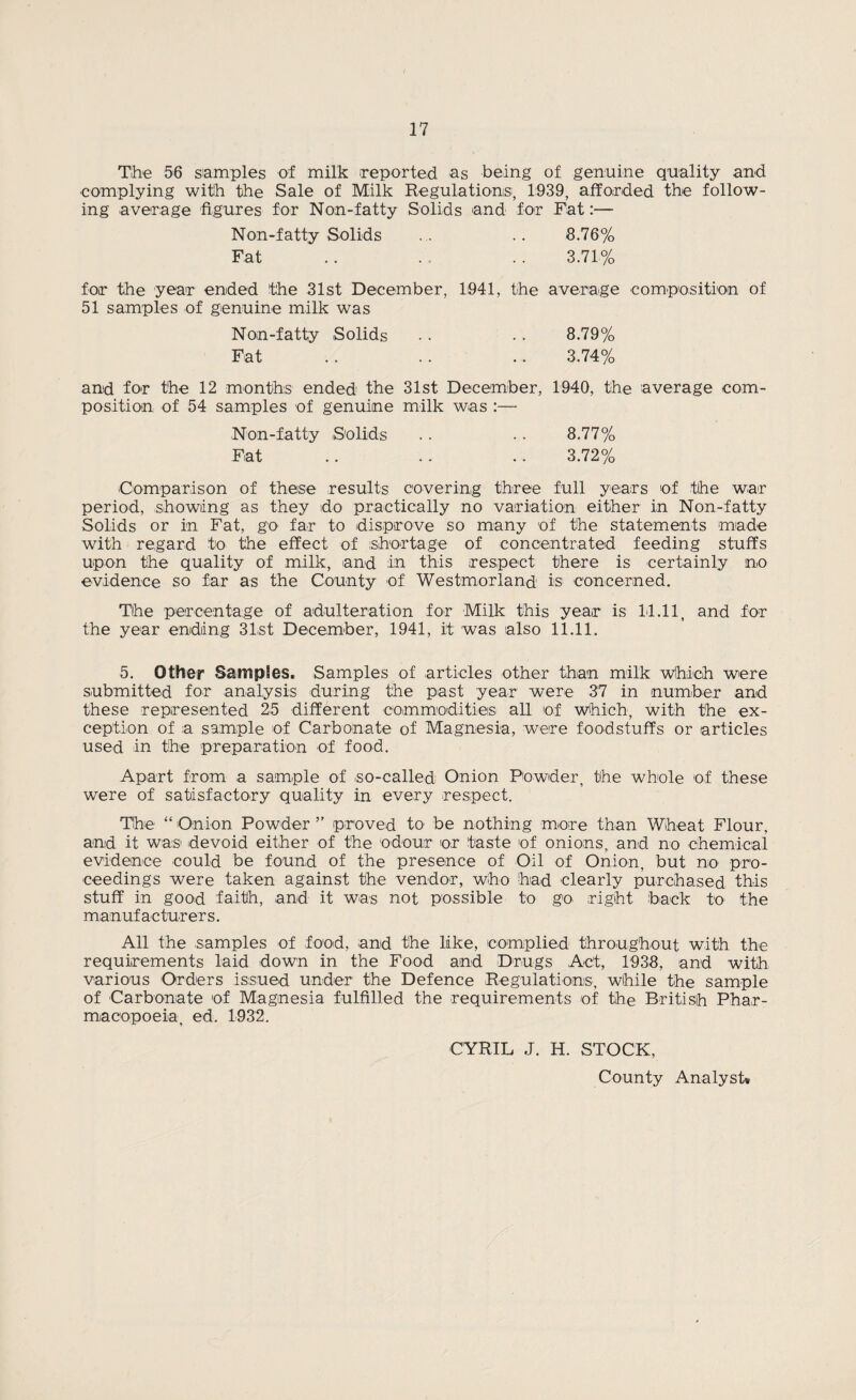 The 56 samples of milk reported as being of genuine quality and complying with the Sale of Milk Regulations, 1939, afforded the follow¬ ing average figures for Non-fatty Solids and for Fat:— Non-fatty Solids ... .. 8.76% Fat .. . . 3.71% for the year ended the 31st December, 1941, the average composition of 51 samples of genuine milk was Non-fatty Solids .. .. 8.79% Fat . . . . .. 3.74% and for the 12 months ended the 31st December, 1940, the average com¬ position of 54 samples of genuine milk was :—• Non-fatty Solids .. .. 8.77% Fat .. .. .. 3.72% Comparison of these results covering three full years of the war period, ,showing as they do practically no variation either in Non-fatty Solids or in Fat, go far to disprove so many of the statements made with regard to the effect of shortage of concentrated feeding stuffs upon the quality of milk, and in this respect there is certainly no evidence so far as the County of Westmorland is concerned. The percentage of adulteration for Milk this year is 14.11, and for the year ending 31st December, 1941, it was also 11.11. 5. Other Samples. Samples of articles other than milk which were submitted for analysis during the past year were 37 in number and these represented 25 different commodities all of which, with the ex¬ ception of a sample of Carbonate of Magnesia, were foodstuffs or articles used in the preparation of food. Apart from a sample of .so-called Onion Powder, the whole of these were of satisfactory quality in every respect. The “ Onion Powder ” proved to be nothing more than Wheat Flour, and it was devoid either of the odour or taste of onions, and no chemical evidence could be found of the presence of Oil of Onion, but no pro¬ ceedings were taken against the vendor, who had clearly purchased this stuff in good faith, and it was not possible to go right back to the manufacturers. All the samples of food, and the like, complied throughout with the requirements laid down in the Food and Drugs Act, 1938, and with various Orders issued under the Defence Regulations, while the sample of Carbonate of Magnesia fulfilled the requirements of the British Phar¬ macopoeia, ed. 1932. CYRIL J. H. STOCK, County Analyst*