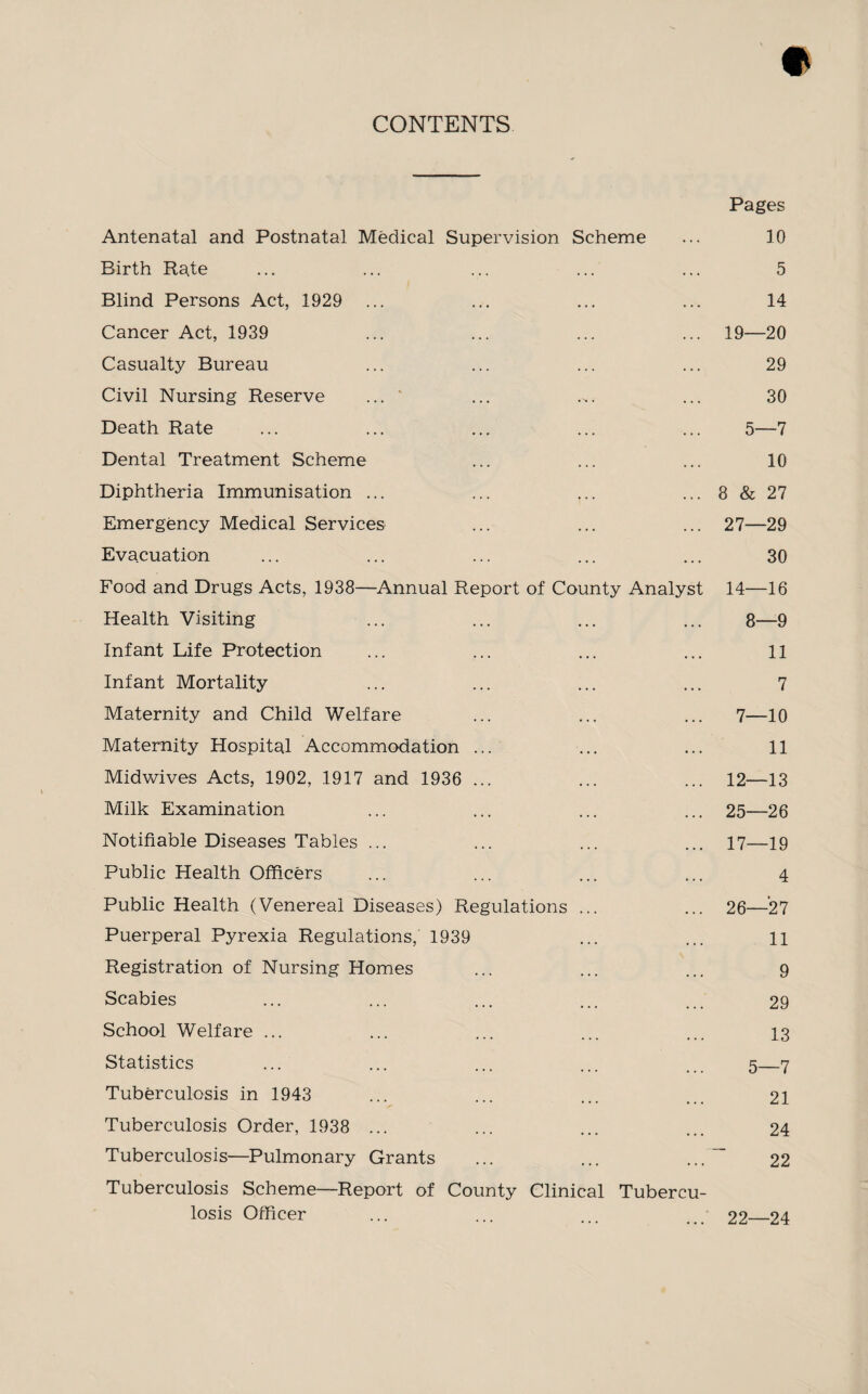 CONTENTS Pages Antenatal and Postnatal Medical Supervision Scheme ... 10 Birth Rate ... ... ... ... ... 5 Blind Persons Act, 1929 ... ... ... ... 14 Cancer Act, 1939 ... ... ... ... 19—20 Casualty Bureau ... ... ... ... 29 Civil Nursing Reserve ... ' ... ... ... 30 Death Rate ... ... ... ... ... 5—7 Dental Treatment Scheme ... ... ... 10 Diphtheria Immunisation ... ... ... ... 8 & 27 Emergency Medical Services ... ... ... 27—29 Evacuation ... ... ... ... ... 30 Food and Drugs Acts, 1938—Annual Report of County Analyst 14—16 Health Visiting ... ... ... ... 8—9 Infant Life Protection ... ... ... ... 11 Infant Mortality ... ... ... ... 7 Maternity and Child Welfare ... ... ... 7—10 Maternity Hospital Accommodation ... ... ... 11 Midwives Acts, 1902, 1917 and 1936 ... ... ... 12—13 Milk Examination ... ... ... ... 25—26 Notifiable Diseases Tables ... ... ... ... 17—19 Public Health Officers ... ... ... ... 4 Public Health (Venereal Diseases) Regulations ... ... 26—27 Puerperal Pyrexia Regulations, 1939 ... ... 11 Registration of Nursing Homes ... ... ... 9 Scabies ... ... ... ... ... 29 School Welfare ... ... ... ... ... 13 Statistics ... ... ... ... ... 5—7 Tuberculosis in 1943 ... ... ... ... 21 Tuberculosis Order, 1938 ... ... ... ... 24 Tuberculosis—Pulmonary Grants ... ... ... 22 Tuberculosis Scheme—Report of County Clinical Tubercu¬ losis Officer ... ... ... ... 22_24