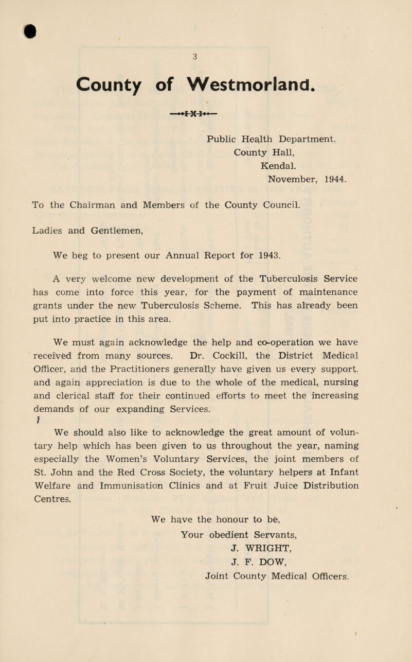 County of Westmorland. —— Public Health Department. County Hall, Kendal. November, 1944. To the Chairman and Members of the County Council. Ladies and Gentlemen, We beg to present our Annual Report for 1943. A very welcome new development of the Tuberculosis Service has come into force this year, for the payment of maintenance grants under the new Tuberculosis Scheme. This has already been put into practice in this area. We must again acknowledge the help and co-operation we have received from many sources. Dr. Cockill, the District Medical Officer, and the Practitioners generally have given us every support., and again appreciation is due to the whole of the medical, nursing and clerical staff for their continued efforts to meet the increasing demands of our expanding Services. I We should also like to acknowledge the great amount of volun¬ tary help which has been given to us throughout the year, naming especially the Women’s Voluntary Services, the joint members of St. John and the Red Cross Society, the voluntary helpers at Infant Welfare and Immunisation Clinics and at Fruit Juice Distribution Centres. We have the honour to be, Your obedient Servants, J. WRIGHT, J. F. DOW, Joint County Medical Officers.