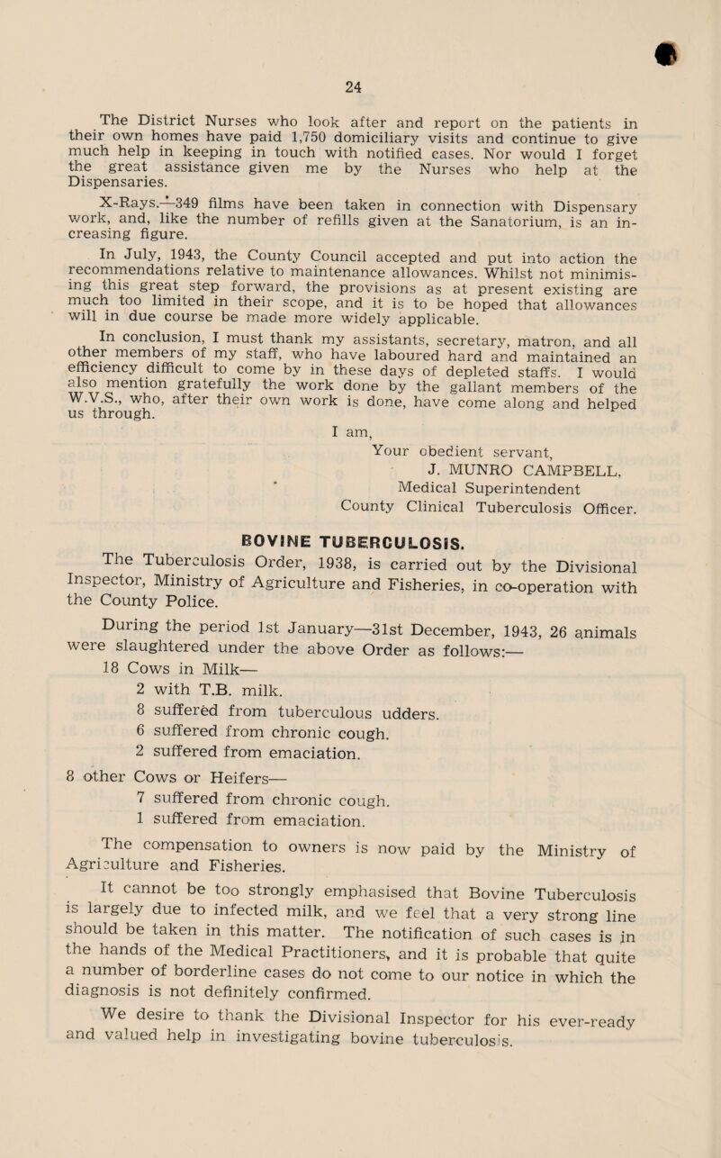The District Nurses who look after and report on the patients in their own homes have paid 1,750 domiciliary visits and continue to give much help in keeping in touch with notified eases. Nor would I forget the great assistance given me by the Nurses who help at the Dispensaries. X-Rays.—349 films have been taken in connection with Dispensary work, and, like the number of refills given at the Sanatorium, is an in¬ creasing figure. In July, 1943, the County Council accepted and put into action the i ecommendations relative to maintenance allowances. Whilst not minimis¬ ing this great step forward, the provisions as at present existing are much too limited in their scope, and it is to be hoped that allowances will in due course be made more widely applicable. In conclusion, I must thank my assistants, secretary, matron, and all other members of my staff, who have laboured hard and maintained an efficiency difficult to come by in these days of depleted staffs. I would cffso mention gratefully the work done by the gallant members of the W.V.S., who, after their own work is done, have come along and helped us through. I am, Your obedient servant, J. MUNRO CAMPBELL, Medical Superintendent County Clinical Tuberculosis Officer. bovine tuberculosis. The Tuberculosis Order, 1938, is carried out by the Divisional Inspector, Ministry of Agriculture and Fisheries, in co-operation with the County Police. During the period 1st January—31st December, 1943, 26 animals were slaughtered under the above Order as follows:— 18 Cows in Milk— 2 with T.B. milk. 8 suffered from tuberculous udders. 6 suffered from chronic cough. 2 suffered from emaciation. 8 other Cows or Heifers— 7 suffered from chronic cough. 1 suffered from emaciation. The compensation to owners is now paid by the Ministry of Agriculture and Fisheries. It cannot be too strongly emphasised that Bovine Tuberculosis is largely due to infected milk, and we feel that a very strong line should be taken in this matter. The notification of such cases is in the hands of the Medical Practitioners* and it is probable that quite a number of borderline cases do not come to our notice in which the diagnosis is not definitely confirmed. We desire to thank the Divisional Inspector for his ever-ready and valued help in investigating bovine tuberculosis.