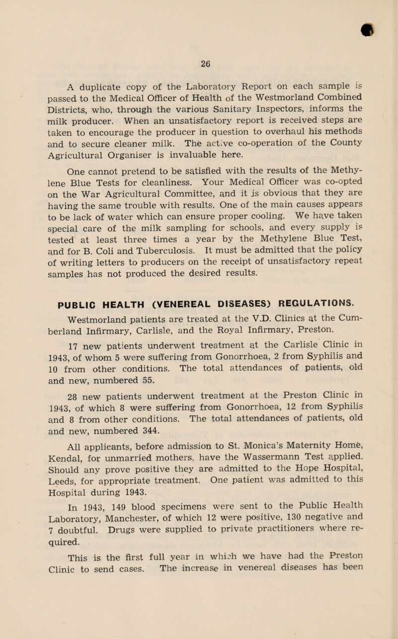 A duplicate copy of the Laboratory Report on each sample is passed to the Medical Officer of Health of the Westmorland Combined Districts, who, through the various Sanitary Inspectors, informs the milk producer. When an unsatisfactory report is received steps are taken to encourage the producer in question to overhaul his methods and to secure cleaner milk. The active co-operation of the County Agricultural Organiser is invaluable here. One cannot pretend to be satisfied with the results of the Methy¬ lene Blue Tests for cleanliness. Your Medical Officer was co-opted on the War Agricultural Committee, and it is obvious that they are having the same trouble with results. One of the main causes appears to be lack of water which can ensure proper cooling. We have taken special care of the milk sampling for schools, and every supply is tested at least three times a year by the Methylene Blue Test, and for B. Coli and Tuberculosis. It must be admitted that the policy of writing letters to producers on the receipt of unsatisfactory repeat samples has not produced the desired results. PUBLIC HEALTH (VENEREAL DISEASES) REGULATIONS. Westmorland patients are treated at the V.D. Clinics at the Cum¬ berland Infirmary, Carlisle, and the Royal Infirmary, Preston. 17 new patients underwent treatment at the Carlisle Clinic in 1943, of whom 5 were suffering from Gonorrhoea, 2 from Syphilis and 10 from other conditions. The total attendances of patients, old and new, numbered 55. 28 new patients underwent treatment at the Preston Clinic in 1943, of which 8 were suffering from Gonorrhoea, 12 from Syphilis and 8 from other conditions. The total attendances of patients, old and new, numbered 344. All applicants, before admission to St. Monica’s Maternity Home, Kendal, for unmarried mothers,, have the Wassermann Test applied. Should any prove positive they are admitted to the Hope Hospital, Leeds, for appropriate treatment. One patient was admitted to this Hospital during 1943. / In 1943, 149 blood specimens were sent to the Public Health Laboratory, Manchester, of which 12 were positive, 130 negative and 7 doubtful. Drugs were supplied to private practitioners where re¬ quired. This is the first full year in which we have had the Preston Clinic to send cases. The increase in venereal diseases has been