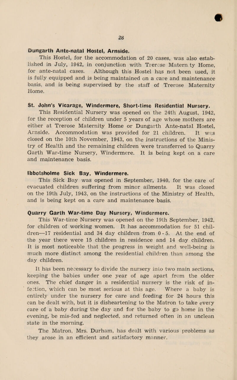 Dimgarth Ante-natal Hostel, Arnside, This Hostel, for the accommodation of 20 cases, was also estab¬ lished in July, 1942, in conjunction with Trercse Matern ty Home, for ante-natal cases. Although this Hostel has not been used, it is fully equipped and is being maintained on a care and maintenance basis, and is being supervised by the staff of Trerose Maternity Home. St. John’s Vicarage, Windermere, Short-time Residential Nursery. This Residential Nursery was opened on the 24th August, 1942, for the reception of children under 5 years of age whose mothers are either at Trerose Maternity Home or Dungarth Ante-natal Hostel, Arnside. Accommodation was provided for 21 children. It was closed on the 10th November, 1943, on the instructions of the Minis¬ try of Health and the remaining children were transferred to Quarry Garth War-time Nursery, Windermere. It is being kept on a care and maintenance basis. Shbotsholme Sick Bay, Windermere. This Sick Bay was opened in September, 1940, for the care of evacuated children suffering from minor ailments. It was closed on the 19th July, 1943, on the instructions of the Ministry of Health, and is being kept on a care and maintenance basis. Quarry Garth War-time Day Nursery, Windermere. This War-time Nursery was opened on the 19th September, 1942, for children of working women. It has accommodation for 51 chil¬ dren—17 residential and 34 day children from 0-5. At the end of the year there were 15 children in residence and 14 day children. It is most noticeable that the progress in weight and well-being is much more distinct among the residential children than among the day children. It has been necessary to divide the nursery into two main sections, keeping the babies under one year of age apart from the older ones. The chief danger in a residential nursery is the risk of in¬ fection, which can be most serious at this age. Where a baby is entirely under the nursery for care and feeding for 24 hours this can be dealt with, but it is disheartening to the Matron to take every care of a baby during the day and for the baby to go home in the evening, be mis-fed and neglected, and returned often in an unclean state in the morning. The Matron, Mrs. Durham, has dealt with various problems as they arose in an efficient and satisfactory manner.