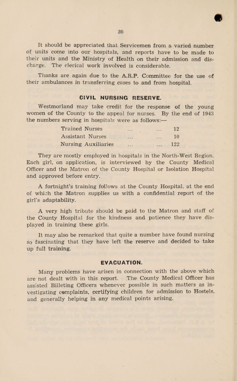 It should be appreciated that Servicemen from a varied number of units come into our hospitals, and reports have to be made to their units and the Ministry of Health on their admission and dis¬ charge. The clerical work involved is considerable. Thanks are again due to the A.R.P. Committee for the use of their ambulances in transferring cases to and from hospital. CIVIL NURSING RESERVE. Westmorland may take credit for the response of the young women of the County to the appeal for nurses. By the end of 1943 the numbers serving in hospitals were as follows:— Trained Nurses 12 Assistant Nurses 10 Nursing Auxiliaries 122 They are mostly employed in hospitals in the North-West Region. Each girl, on application, is interviewed by the County Medical Officer and the Matron of the County Hospital or Isolation Hospital and approved before entry. A fortnight’s training follows at the County Hospital, at the end of which the Matron supplies us with a confidential report of the girl’s adaptability. A very high tribute should be paid to the Matron and staff of the County Hospital for the kindness and patience they have dis¬ played in training these girls. It may also be remarked that quite a number have found nursing so fascinating that they have left the reserve and decided to take up full training. EVACUATION. Many problems have arisen in connection with the above which are not dealt with in this report. The County Medical Officer has assisted Billeting Officers whenever possible in such matters as in¬ vestigating complaints, certifying children for admission to Hostels, and generally helping in any medical points arising.