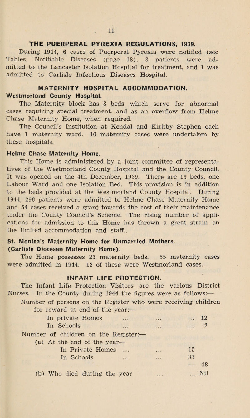 THE PUERPERAL PYREXIA REGULATIONS, 1939. During 1944, 6 cases of Puerperal Pyrexia were notified (see Tables, Notifiable Diseases (page 18), 3 patients were ad¬ mitted to the Lancaster Isolation Hospital for treatment, and 1 was admitted to Carlisle Infectious Diseases Hospital. MATERNITY HOSPITAL ACCOMMODATION. Westmorland County Hospital. The Maternity block has 8 beds which serve for abnormal cases requiring special treatment, and as an overflow from Helme Chase Maternity Home, when required. The Council’s Institution at Kendal and Kirkby Stephen each have 1 maternity ward. 10 maternity cases were undertaken by these hospitals. Helme Chase Maternity Home. This Home is administered by a joint committee of representa¬ tives of the Westmorland County Hospital and the County Council. It was opened on the 4th December, 1939. There are 13 beds, one Labour Ward and one Isolation Bed. This provision is in addition to the beds provided at the Westmorland County Hospital. During 1944, 296 patients were admitted to Helme Chase Maternity Home and 54 cases received a grant towards the cost of their maintenance under the County Council’s Scheme. The rising number of appli¬ cations for admission to this Home has thrown a great strain on the limited accommodation and staff. St. Monica’s Maternity Home for Unmarried Mothers. (Carlisle Diocesan Maternity Home). The Home possesses 23 maternity beds. 55 maternity cases were admitted in 1944. 12 of these were Westmorland cases. INFANT LIFE PROTECTION. The Infant Life Protection Visitors are the various District Nurses. In the County during 1944 the figures were as follows:— Number of persons on the Register who were receiving children for reward at end of the year:— In private Homes ... ... ... 12 In Schools ... ... ... 2 Number of children on the Register:— (a) At the end of the year— In Private Homes ... ... 15 In Schools ... ... 33 — 48 (b) Who died during the year ... ... Nil