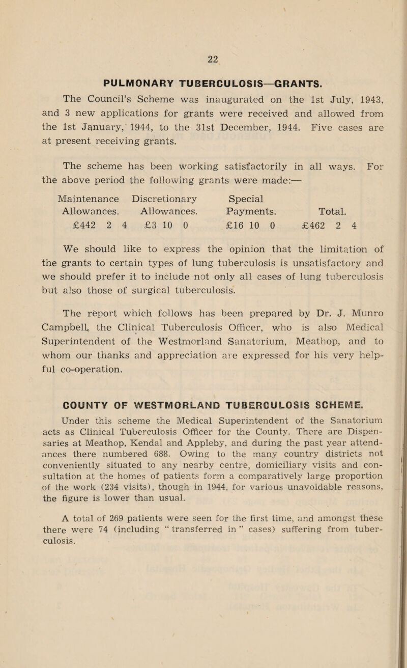 PULMONARY TUBERCULOSIS—GRANTS. The Council’s Scheme was inaugurated on the 1st July, 1943, and 3 new applications for grants were received and allowed from the 1st January, 1944, to the 31st December, 1944. Five cases are at present receiving grants. The scheme has been working satisfactorily in all ways. For the above period the following grants were made:— Maintenance Discretionary Special Allowances. Allowances. Payments. Total. £442 2 4 £3 10 0 £16 10 0 £462 2 4 We should like to express the opinion that the limitation of the grants to certain types of lung tuberculosis is unsatisfactory and we should prefer it to include not only all cases of lung tuberculosis but also those of surgical tuberculosis. The report which follows has been prepared by Dr. J. Munro Campbell, the Clinical Tuberculosis Officer, who is also Medical Superintendent of the Westmorland Sanatorium, Meathop, and to whom our thanks and appreciation are expressed for his very help¬ ful co-operation. COUNTY OF WESTMORLAND TUBERCULOSIS SCHEME. Under this scheme the Medical Superintendent of the Sanatorium acts as Clinical Tuberculosis Officer for the County. There are Dispen¬ saries at Meathop, Kendal and Appleby, and during the past year attend¬ ances there numbered 688. Owing to the many country districts not conveniently situated to any nearby centre, domiciliary visits and con¬ sultation at the homes of patients form a comparatively large proportion of the work (234 visits), though in 1944, for various unavoidable reasons, the figure is lower than usual. A total of 269 patients were seen for the first time, and amongst these there were 74 (including “ transferred in ” cases) suffering from tuber¬ culosis.