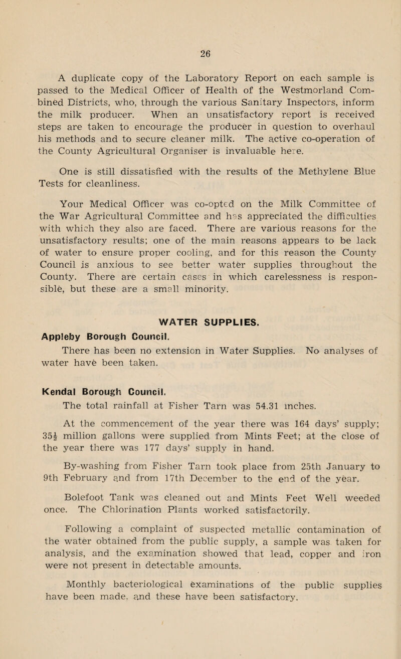 A duplicate copy of the Laboratory Report on each sample is passed to the Medical Officer of Health of the Westmorland Com¬ bined Districts, who, through the various Sanitary Inspectors, inform the milk producer. When an unsatisfactory report is received steps are taken to encourage the producer in question to overhaul his methods and to secure cleaner milk. The active co-operation of the County Agricultural Organiser is invaluable here. One is still dissatisfied with the results of the Methylene Blue Tests for cleanliness. Your Medical Officer was co-opted on the Milk Committee of the War Agricultural Committee and has appreciated the difficulties with which they also are faced. There are various reasons for the unsatisfactory results; one of the main reasons appears to be lack of water to ensure proper cooling, and for this reason the County Council is anxious to see better water supplies throughout the County. There are certain cases in which carelessness is respon¬ sible, but these are a small minority. WATER SUPPLIES. Appleby Borough Council. There has been no extension in Water Supplies. No analyses of water have been taken. Kendal Borough Council. The total rainfall at Fisher Tarn was 54.31 inches. At the commencement of the year there was 164 days’ supply; 35£ million gallons were supplied from Mints Feet; at the close of the year there was 177 days’ supply in hand. By-washing from Fisher Tarn took place from 25th January to 9th February and from 17th December to the end of the year. Bolefoot Tank was cleaned out and Mints Feet Well weeded once. The Chlorination Plants worked satisfactorily. Following a complaint of suspected metallic contamination of the water obtained from the public supply, a sample was taken for analysis, and the examination showed that lead, copper and iron were not present in detectable amounts. Monthly bacteriological examinations of the public supplies have been made, and these have been satisfactory.