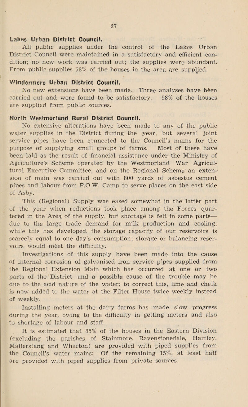 2 n t Lakes Urban) District Council. All public supplies under the control of the Lakes Urban District Council were maintained in a satisfactory a,nd efficient con¬ dition; no new work was carried out; the supplies were abundant. From public supplies 58% of the houses in the area are supplied. Windermere Urban District Council. No new extensions have been made. Three analyses have been carried out and were found to be satisfactory. 98% of the houses are supplied from public sources. North Westmorland Rural District Council. No extensive alterations have been made to any of the public water supplies in the District during the year, but several joint service pipes have been connected to the Council’s mains for the purpose of supplying small groups of farms. Most of these have been laid as the result of financial assistance under the Ministry of Agriculture’s Scheme operated by the Westmorland War Agricul¬ tural Executive Committee, and on the Regional Scheme'an exten¬ sion of main was carried out with 800 yards of asbestos cement pipes and labour from P.O.W. Camp to serve places on the east side of Asby. This (Regional) Supply was eased somewhat in the latter part of the year when reductions took place among the Forces quar¬ tered in the Area of the supply, but shortage is felt in some parts— due to the large trade demand for milk production and cooling; while this has developed, the storage capacity of our reservoirs is scarcely equal to one day’s consumption; storage or balancing reser¬ voirs would meet the difficulty. Investigations of this supply have been made into the cause of internal corrosion of galvanised iron service p’pes supplied from the Regional Extension Main which has occurred at one or two parts of the District, and a possible cause of the trouble may be due to the acid nature of the water; to correct this, lime and chalk is now added to the water at the Filter House twice weekly instead of weekly. Installing meters at the dairy farms has made slow progress during the year, owing to the difficulty in getting meters and also to shortage of labour and staff. It is estimated that 85% of the houses in the Eastern Division (excluding the parishes of Stainmore, Ravenstonedale, Hartley. Mallerstang and Wharton) are provided with piped suppl'es from the Council’s water mains: Of the remaining 15%, at least half are provided with piped supplies from private sources.