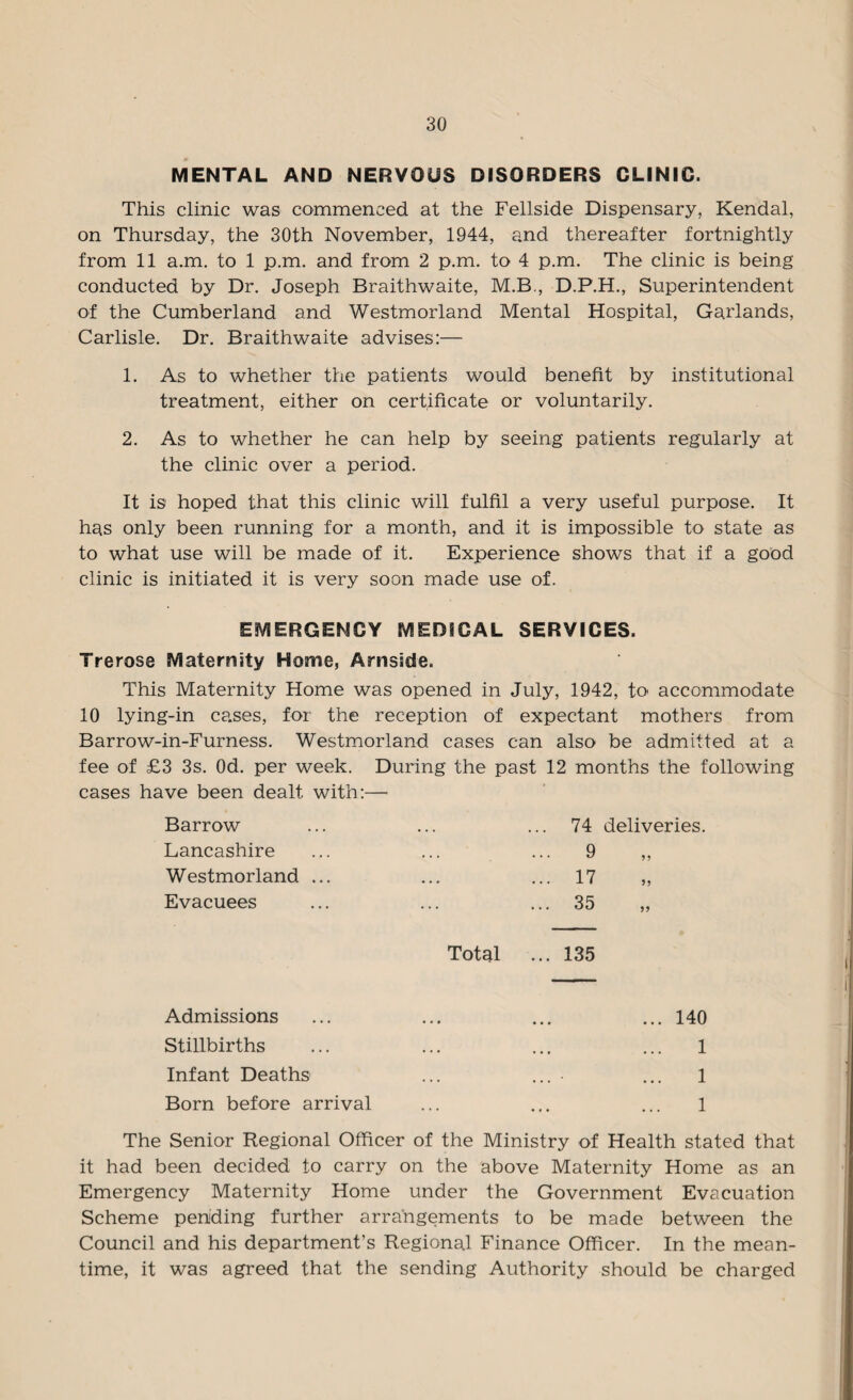 MENTAL AND NERVOUS DISORDERS CLINIC. This clinic was commenced at the Fellside Dispensary, Kendal, on Thursday, the 30th November, 1944, and thereafter fortnightly from 11 a.m. to 1 p.m. and from 2 p.m. to 4 p.m. The clinic is being conducted by Dr. Joseph Braithwaite, M.B., D.P.H., Superintendent of the Cumberland and Westmorland Mental Hospital, Garlands, Carlisle. Dr. Braithwaite advises:— 1. As to whether the patients would benefit by institutional treatment, either on certificate or voluntarily. 2. As to whether he can help by seeing patients regularly at the clinic over a period. It is hoped that this clinic will fulfil a very useful purpose. It has only been running for a month, and it is impossible to state as to what use will be made of it. Experience shows that if a good clinic is initiated it is very soon made use of. EMERGENCY MEDICAL SERVICES. Trerose Maternity Home, Arnsidle. This Maternity Home was opened in July, 1942, to accommodate 10 lying-in cases, for the reception of expectant mothers from Barrow-in-Furness. Westmorland cases can also be admitted at a fee of £3 3s. Od. per week. During the past 12 months the following cases have been dealt with:— ' Barrow ... 74 deliveries. Lancashire . 9 Westmorland ... . ... 17 Evacuees • ... 35 Total ... 135 Admissions ... 140 Stillbirths • • • • 1 Infant Deaths ... 1 Born before arrival 1 The Senior Regional Officer of the Ministry of Health stated that it had been decided to carry on the above Maternity Home as an Emergency Maternity Home under the Government Evacuation Scheme pending further arrangements to be made between the Council and his department’s Regional Finance Officer. In the mean¬ time, it was agreed that the sending Authority should be charged