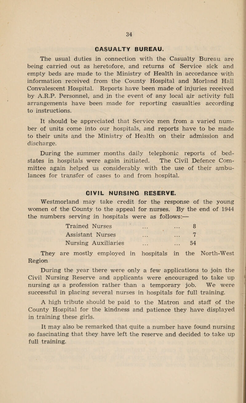 CASUALTY BUREAU. The usual duties in connection with the Casualty Bureau are being carried out as heretofore, and returns of Service sick and empty beds are made to the Ministry of Health in accordance with information received from the County Hospital and Morland Hall Convalescent Hospital. Reports have been made of injuries received by A.R.P. Personnel, and in the event of any local air activity full arrangements have been made for reporting casualties according to instructions. It should be appreciated that Service men from a varied num¬ ber of units come into our hospitals, and reports have to be made to their units and the Ministry of Health on their admission and discharge. During the summer months daily telephonic reports of bed- states in hospitals were again initiated. The Civil Defence Com¬ mittee again helped us considerably with the use of their ambu¬ lances for transfer of cases to and from hospital. CIVIL NURSING RESERVE. Westmorland may take credit for the response of the young women of the County to the appeal for nurses. By the end of 1944 the numbers serving in hospitals were as follows:— Trained Nurses Assistant Nurses Nursing Auxiliaries 8 7 54 They are mostly employed in hospitals in the North-West Region During the year there were only a few applications to join the Civil Nursing Reserve and applicants were encouraged to take up nursing as a profession rather than a temporary job. We were successful in placing several nurses in hospitals for full training. A high tribute should be paid to the Matron and staff of the County Hospital for the kindness and patience they have displayed in training these girls. It may also be remarked that quite a number have found nursing so fascinating that they have left the reserve and decided to take up full training.