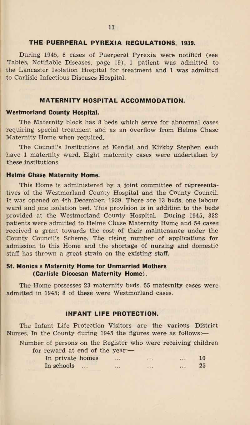 THE PUERPERAL PYREXIA REGULATIONS, 1939. During 1945, 8 cases of Puerperal Pyrexia were notified (see Tables, Notifiable Diseases, page 19), 1 patient was admitted to the Lancaster Isolation Hospital for treatment and 1 was admitted to Carlisle Infectious Diseases Hospital. MATERNITY HOSPITAL ACCOMMODATION. Westmorland County Hospital. The Maternity block has 8 beds which serve for abnormal cases requiring special treatment and as an overflow from Helme Chase Maternity Home when required. The Council’s Institutions at Kendal and Kirkby Stephen each have 1 maternity ward. Eight maternity cases were undertaken by these institutions. Helme Chase Maternity Home. This Home is administered by a joint committee of representa¬ tives of the Westmorland County Hospital and the County Council. It was opened on 4th December, 1939. There are 13 beds, one labour ward and one isolation bed. This provision is in addition to the beds' provided at the Westmorland County Hospital. During 1945, 332 patients were admitted to Helme Chase Maternity Home and 54 cases received a grant towards the cost of their maintenance under the County Council’s Scheme. The rising number of applications for admission to this Home and the shortage of nursing and domestic staff has thrown a great strain on the existing staff. St. Monicas Maternity Home for Unmarried Mothers (Carlisle Diocesan Maternity Home). The Home possesses 23 maternity beds. 55 maternity cases were admitted in 1945; 8 of these were Westmorland cases. INFANT LIFE PROTECTION. The Infant Life Protection Visitors are the various District Nurses. In the County during 1945 the figures were as follows:— Number of persons on the Register who were receiving children for reward at end of the year:— In private homes ... ... ... 10 In schools ... ... ... ... 25