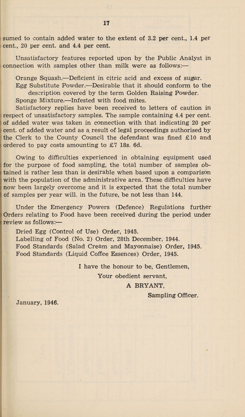 sumed to contain added water to the extent of 3.2 per cent., 1.4 per cent., 20 per cent, and 4.4 per cent. Unsatisfactory features reported upon by the Public Analyst in connection with samples other than milk were as follows:— Orange Squash.—Deficient in citric acid and excess of sugar. Egg Substitute Powder.—Desirable that it should conform to the description covered by the term Golden Raising Powder. Sponge Mixture.—Infested with food mites. Satisfactory replies have been received to letters of caution in respect of unsatisfactory samples. The sample containing 4.4 per cent, of added water was taken in connection with that indicating 20 per t cent, of added water and as a result of legal proceedings authorised by the Clerk to the County Council the defendant was fined £10 and ordered to pay costs amounting to £7 18s. 6d. Owing to difficulties experienced in obtaining equipment used : for the purpose of food sampling, the total number of samples ob~ f tained is rather less than is desirable when based upon a comparison with the population of the administrative area. These difficulties have > now been largely overcome and it is expected that the total number I of samples per year will, in the future, be not less than 144. Under the Emergency Powers (Defence) Regulations further Orders relating to Food have been received during the period under 5 review as follows:— Dried Egg (Control of Use) Order, 1945. Labelling of Food (No. 2) Order, 28th December, 1944. Food Standards (Salad Cream and Mayonnaise) Order, 1945. Food Standards (Liquid Coffee Essences) Order, 1945. I have the honour to be, Gentlemen, Your obedient servant, A BRYANT, Sampling Officer. January, 1946.