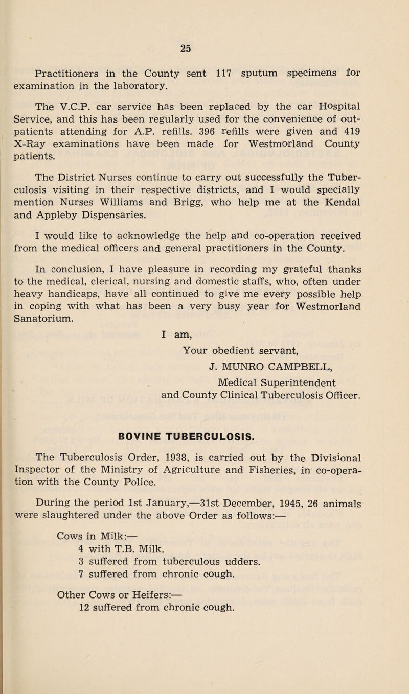 Practitioners in the County sent 117 sputum specimens for examination in the laboratory. The V.C.P. car service has been replaced by the car Hospital Service, and this has been regularly used for the convenience of out¬ patients attending for A.P. refills. 396 refills were given and 419 X-Ray examinations have been made for Westmorland County patients. The District Nurses continue to carry out successfully the Tuber¬ culosis visiting in their respective districts, and I would specially mention Nurses Williams and Brigg, who help me at the Kendal and Appleby Dispensaries. I would like to acknowledge the help and co-operation received from the medical officers and general practitioners in the County. In conclusion, I have pleasure in recording my grateful thanks to the medical, clerical, nursing and domestic staffs, who, often under heavy handicaps, have all continued to give me every possible help in coping with what has been a very busy year for Westmorland Sanatorium. I am, Your obedient servant, J. MUNRO CAMPBELL, Medical Superintendent and County Clinical Tuberculosis Officer. BOVINE TUBERCULOSIS. The Tuberculosis Order, 1938, is carried out by the Divisional Inspector of the Ministry of Agriculture and Fisheries, in co-opera¬ tion with the County Police. During the period 1st January,—31st December, 1945, 26 animals were slaughtered under the above Order as follows:— Cows in Milk:— 4 with T.B. Milk. 3 suffered from tuberculous udders. 7 suffered from chronic cough. Other Cows or Heifers:— 12 suffered from chronic cough.
