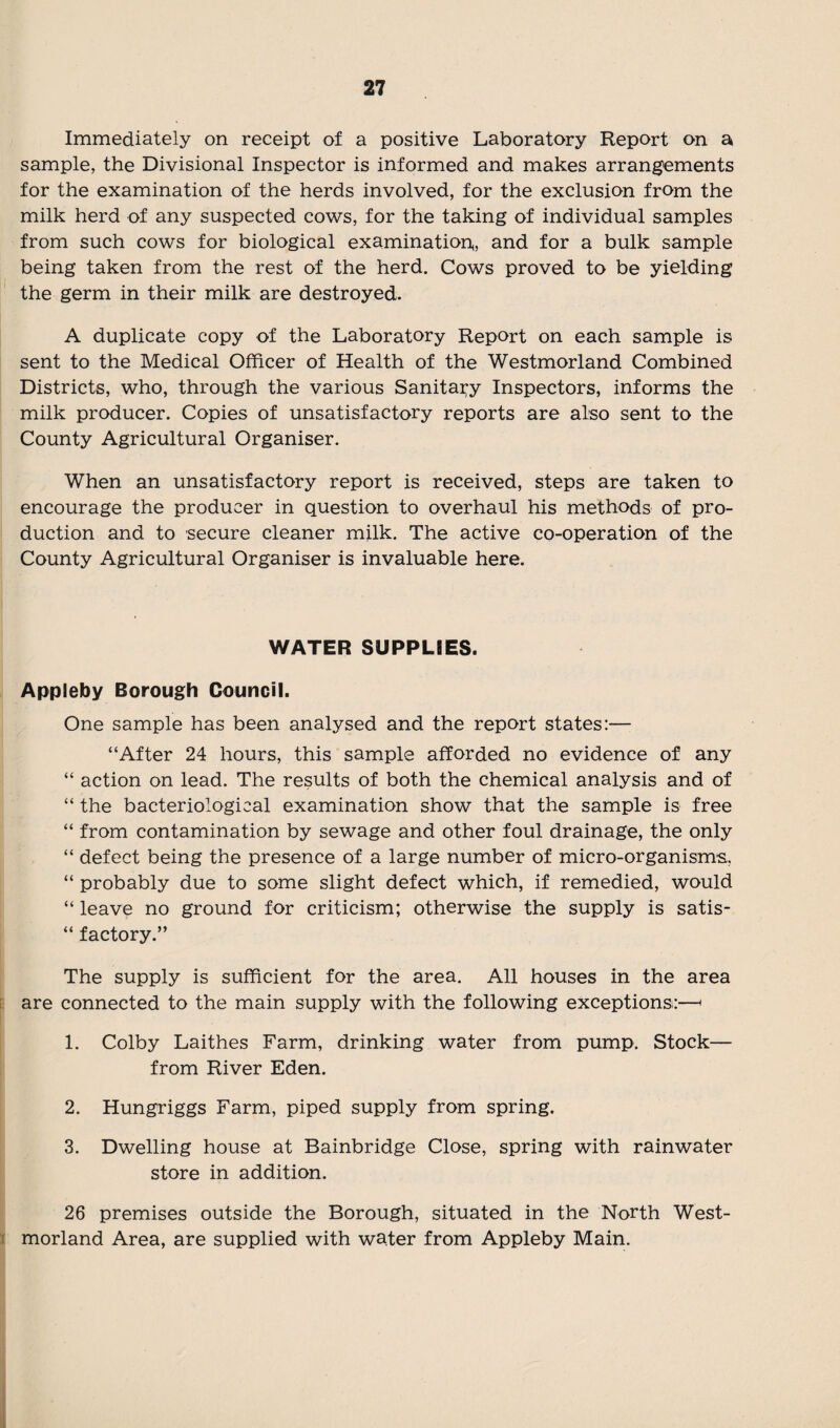 Immediately on receipt of a positive Laboratory Report on a sample, the Divisional Inspector is informed and makes arrangements for the examination of the herds involved, for the exclusion from the milk herd of any suspected cows, for the taking of individual samples from such cows for biological examination^ and for a bulk sample being taken from the rest of the herd. Cows proved to be yielding the germ in their milk are destroyed. A duplicate copy of the Laboratory Report on each sample is sent to the Medical Officer of Health of the Westmorland Combined Districts, who, through the various Sanitary Inspectors, informs the milk producer. Copies of unsatisfactory reports are also sent to the County Agricultural Organiser. When an unsatisfactory report is received, steps are taken to encourage the producer in question to overhaul his methods of pro¬ duction and to secure cleaner milk. The active co-operation of the County Agricultural Organiser is invaluable here. WATER SUPPLIES. Appleby Borough Council. One sample has been analysed and the report states:— “After 24 hours, this sample afforded no evidence of any “ action on lead. The results of both the chemical analysis and of “ the bacteriological examination show that the sample is free “ from contamination by sewage and other foul drainage, the only “ defect being the presence of a large number of micro-organisms, “ probably due to some slight defect which, if remedied, would “ leave no ground for criticism; otherwise the supply is satis- “ factory.” The supply is sufficient for the area. All houses in the area are connected to the main supply with the following exceptions:—< 1. Colby Laithes Farm, drinking water from pump. Stock— from River Eden. 2. Hungriggs Farm, piped supply from spring. 3. Dwelling house at Bainbridge Close, spring with rainwater store in addition. 26 premises outside the Borough, situated in the North West¬ morland Area, are supplied with water from Appleby Main.