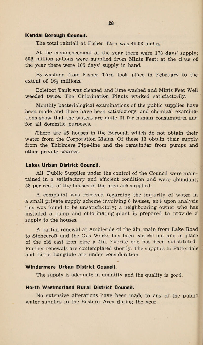 Kendal Borough Council. The total rainfall at Fisher Tarn was 49.03 inches. At the commencement of the year there were 178 days’ supply; 5 Of- million gallons were supplied from Mints Feet; at the close of the year there were 105 days’ supply in hand. By-washing from Fisher Tarn took place in February to the extent of 16J millions. Bolefoot Tank was cleaned and lime washed and Mints Feet Well weeded twice. The Chlorination Plants worked satisfactorily. Monthly bacteriological examinations of the public supplies have been made and these have been satisfactory, and chemical examina¬ tions show that the waters are quite fit for human consumption and for all domestic purposes. There are 45 houses in the Borough which do not obtain their water from the Corporation Mains. Of these 13 obtain their supply from the Thirlmere Pipe-line and the remainder from pumps and other private sources. Lakes Urban District Council. All Public Supplies under the control of the Council were main¬ tained in a satisfactory and efficient condition and were abundant; 58 per cent, of the houses in the area are supplied. A complaint was received regarding the impurity of water in a small private supply scheme involving 6 houses, and upon analysis this was found to be unsatisfactory; a neighbouring owner who has installed a pump and chlorinating plant is prepared to provide a supply to the houses. A partial renewal at Ambleside of the 3in. main from Lake Road to Stonecroft and the Gas Works has been carried out and in place of the old cast iron pipe a 4in. Everite one has been substituted. Further renewals are contemplated shortly. The supplies to Patterdale and Little Langdale are under consideration. Windermere Urban District Council. The supply is adequate in quantity and the quality is good. North Westmorland Rural District Council. No extensive alterations have been made to any of the public water supplies in the Eastern Area during the year.