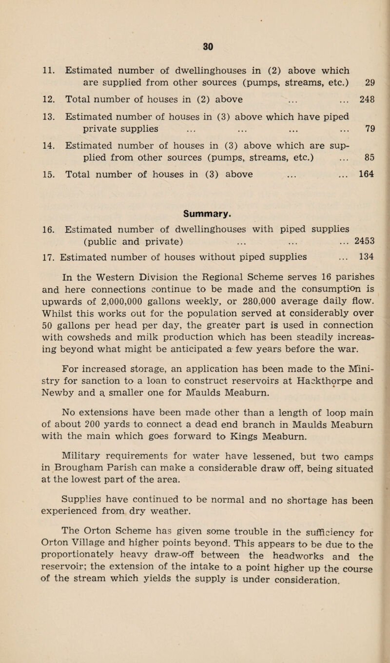 11. Estimated number of dwellinghouses in (2) above which are supplied from other sources (pumps, streams, etc.) 29 12. Total number of houses in (2) above ... ... 248 13. Estimated number of houses in (3) above which have piped private supplies ... ... ... ... 79 14. Estimated number of houses in (3) above which are sup¬ plied from other sources (pumps, streams, etc.) ... 85 15. Total number of houses in (3) above ... ... 164 Summary. 16. Estimated number of dwellinghouses with piped supplies (public and private) ... ... ... 2453 17. Estimated number of houses without piped supplies ... 134 In the Western Division the Regional Scheme serves 16 parishes and here connections continue to be made and the consumption is upwards of 2,000,000 gallons weekly, or 280.000 average daily flow. Whilst this works out for the population served at considerably over 50 gallons per head per day, the greater part is used in connection with cowsheds and milk production which has been steadily increas¬ ing beyond what might be anticipated a few years before the war. For increased storage, an application has been made to the Mini¬ stry for sanction to a loan to construct reservoirs at Haekthorpe and Newby and a smaller one for Maulds Meaburn. No extensions have been made other than a length of loop main of about 200 yards to connect a dead end branch in Maulds Meaburn with the main which goes forward to Kings Meaburn. Military requirements for water have lessened, but two camps in Brougham Parish can make a considerable draw off, being situated at the lowest part of the area. Supplies have continued to be normal and no shortage has been experienced from dry weather. The Orton Scheme has given some trouble in the sufficiency for Orton Village and higher points beyond. This appears to be due to the proportionately heavy draw-off between the headworks and the reservoir; the extension of the intake to a point higher up the course of the stream which yields the supply is under consideration.