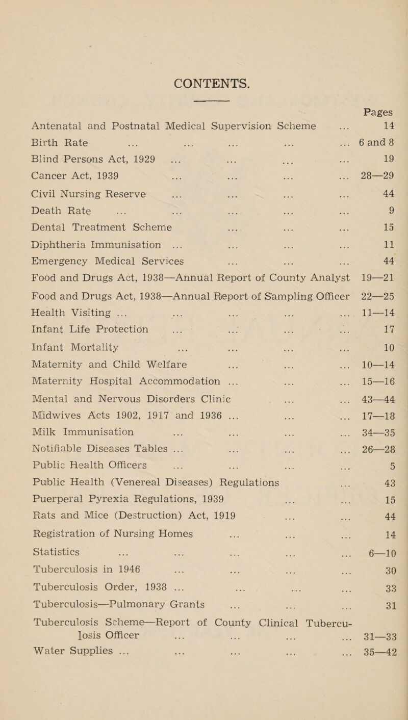 CONTENTS. Pages Antenatal and Postnatal Medical Supervision Scheme ... 14 Birth Rate ... ... ... ... ... 6 and 8 Blind Persons Act, 1929 ... ... ... ... 19 Cancer Act, 1939 ... ... ... ... 28—29 Civil Nursing Reserve ... ... ... ... 44 Death Rate ... ... ... ... ... 9 Dental Treatment Scheme ... ... ... 15 Diphtheria Immunisation ... ... ... ... 11 Emergency Medical Services ... ... ... 44 Food and Drugs Act, 1938—Annual Report of County Analyst 19—21 Food and Drugs Act, 1938—Annual Report of Sampling Officer 22—25 Health Visiting ... ... ... ... ... 11—14 Infant Life Protection ... ..: ... ... 17 Infant Mortality ... ... ... ... 10 Maternity and Child Welfare ... ... ... 10—14 Maternity Hospital Accommodation ... ... ... 15—16 Mental and Nervous Disorders Clinic ... ... 43—44 M'idwives Acts 1902, 1917 and 1936 ... ... ... 17—18 Milk Immunisation ... ... ... ... 34—35 Notifiable Diseases Tables ... ... ... ... 26—28 Public Health Officers ... ... ... ... 5 Public Health (Venereal Diseases) Regulations ... 43 Puerperal Pyrexia Regulations, 1939 ... ... 15 Rats and Mice (Destruction) Act, 1919 ... ... 44 Registration of Nursing Homes ... ... ... 14 Statistics ... ... ... ... ... 6—10 Tuberculosis in 1946 ... ... ... ... 30 Tuberculosis Order, 1938 ... ... ... ... 33 Tuberculosis—Pulmonary Grants ... ... ... 31 Tuberculosis Scheme—Report of County Clinical Tubercu¬ losis Officer ... ... ... ... 31—33 Water Supplies .., ... ... ... 35—42