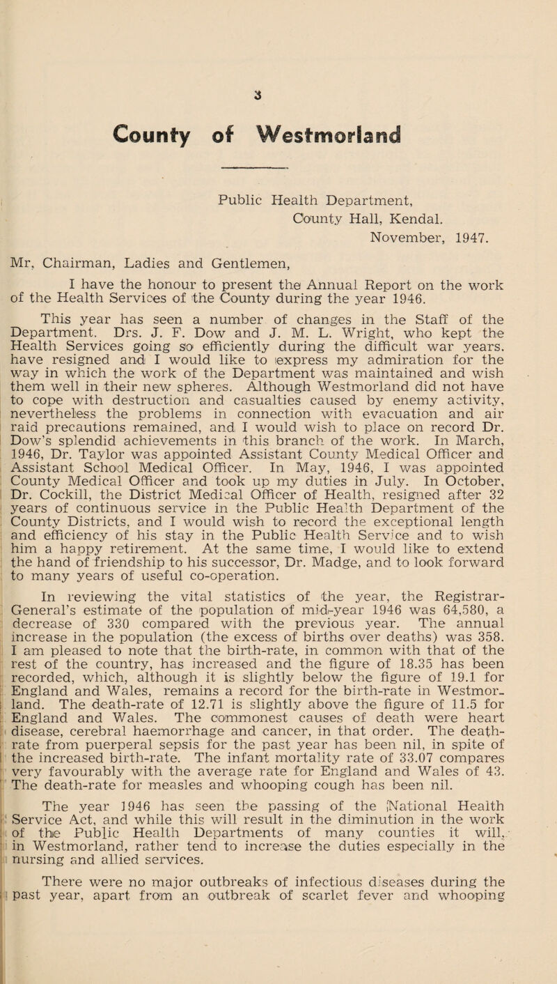 6 County of Westmorland Public Health Department, County Hall, Kendal. November, 1947. Mr, Chairman, Ladies and Gentlemen, I have the honour to present the Annual Report on the work of the Health Services of the County during the year 1946. This year has seen a number of changes in the Staff of the Department. Drs. J. F. Dow and J. M. L. Wright, who kept the Health Services going so efficiently during the difficult war years, have resigned and I would like to express my admiration for the way in which the work of the Department was maintained and wish them well in their new spheres. Although Westmorland did not have to cope with destruction and casualties caused by enemy activity, nevertheless the problems in connection with evacuation and air raid precautions remained, and, I would wish to place on record Dr. Dow’s splendid achievements in this branch of the work. In March, 1946, Dr. Taylor was appointed Assistant County Medical Officer and Assistant School Medical Officer. In May, 1946, I was appointed County Medical Officer and took up my duties in July. In October, Dr. Cockill, the District Medical Officer of Health, resigned after 32 years of continuous service in the Public Health Department of the County Districts, and I would wish to record the exceptional length and efficiency of his stay in the Public Health Service and to wish him a happy retirement. At the same time, I would like to extend the hand of friendship to his successor, Dr. Madge, and to look, forward to many years of useful co-operation. In reviewing the vital statistics of the year, the Registrar- General’s estimate of the population of midi-year 1946 was 64,580, a decrease of 330 compared with the previous year. The annual increase in the population (the excess of births over deaths) was 358. I am pleased to note that the birth-rate, in common with that of the rest of the country, has increased and the figure of 18.35 has been recorded, which, although it is slightly below the figure of 19.1 for England and Wales, remains a record for the birth-rate in Westmor- ; land. The death-rate of 12.71 is slightly above the figure of 11.5 for England and Wales. The commonest causes of death were heart disease, cerebral haemorrhage and cancer, in that order. The death- rate from puerperal sepsis for the past year has been nil, in spite of i the increased birth-rate. The infant mortality rate of 33.07 compares very favourably with the average rate for England and Wales of 43. The death-rate for measles and whooping cough has been nil. The year 1946 has seen the passing of the [National Health Service Act, and while this will result in the diminution in the work of the Public Health Departments of many counties it will, in Westmorland, rather tend to increaise the duties especially in the nursing and allied services. There were no major outbreaks of infectious diseases during the past year, apart from an outbreak of scarlet fever and whooping