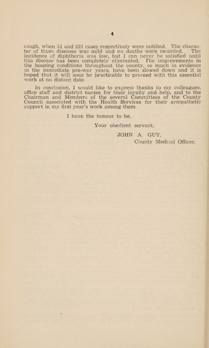 cough, when 51 and 221 cases respectively were notified. The charac¬ ter of these diseases was mild and no deaths were recorded. The incidence of diphtheria was low, but I can never be satisfied until this disease has been completely eliminated. The improvements in the housing conditions throughout the county, so much in evidence in the immediate pre-war years, have been slowed down and it is hoped that it will soon be practicable to proceed with this essential work at no distant date. in conclusion, I would like to express thanks to my colleagues, office staff and district nurses for their loyalty and help, and to the Chairman and Members of the several Committees of the County Council associated with the Health Services for their sympathetic support in my first year’s work among them. I have the honour to be, Your obedient servant, JOHN A. GUY, County Medical Officer.