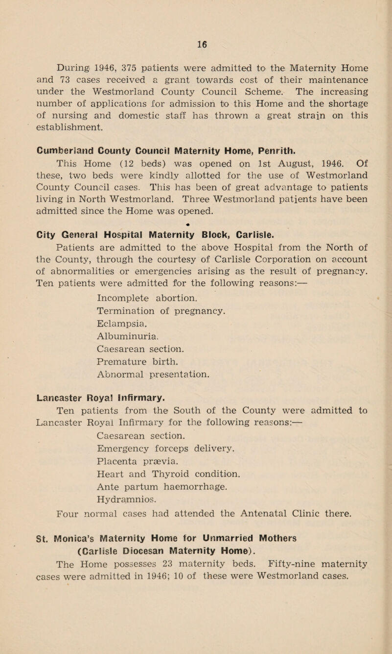 During 1946, 375 patients were admitted to the Maternity Home and 73 cases received a grant towards cost of their maintenance under the Westmorland County Council Scheme. The increasing number of applications for admission to this Home and the shortage of nursing and domestic staff has thrown a great strain on this establishment. Cumberland County Council Maternity Home, Penrith. This Home (12 beds) was opened on 1st August, 1946. Of these, two beds were kindly allotted for the use of Westmorland County Council cases. This has been of great advantage to patients living in North Westmorland. Three Westmorland patients have been admitted since the Home was opened. City General Hospital Maternity Block, Carlisle. Patients are admitted to the above Hospital from the North of the County, through the courtesy of Carlisle Corporation on account of abnormalities or emergencies arising as the result of pregnancy. Ten patients were admitted for the following reasons:— Incomplete abortion. Termination of pregnancy. Eclampsia. Albuminuria. Caesarean section. Premature birth. Abnormal presentation. Lancaster Royal Infirmary. Ten patients from the South of the County were admitted to Lancaster Royal Infirmary for the following reasons:— Caesarean section. Emergency forceps delivery. Placenta praevia. Heart and Thyroid condition. Ante partum haemorrhage. Hydramnios. Four normal cases had attended the Antenatal Clinic there. St. Monica’s Maternity Home tor Unmarried Mothers (Carlisle Diocesan Maternity Home). The Home possesses 23 maternity beds. Fifty-nine maternity cases were admitted in 1946; 10 of these were Westmorland cases.