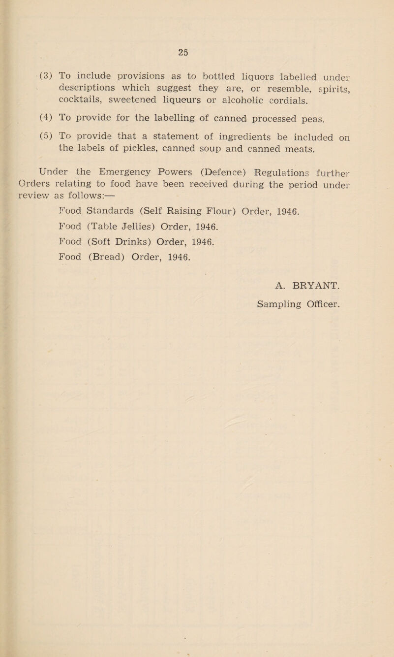 (3) To include provisions as to bottled liquors labelled under descriptions which suggest they are, or resemble, spirits, cocktails, sweetened liqueurs or alcoholic cordials. (4) To provide for the labelling of canned processed peas. (5) To provide that a statement of ingredients be included on the labels of pickles, canned soup and canned meats. Under the Emergency Powers (Defence) Regulations further Orders relating to food have been received during the period under review as follows:— Food Standards (Self Raising Flour) Order, 1946. Food (Table Jellies) Order, 1946. Food (Soft Drinks) Order, 1946. Food (Bread) Order, 1946. A. BRYANT. Sampling Officer.