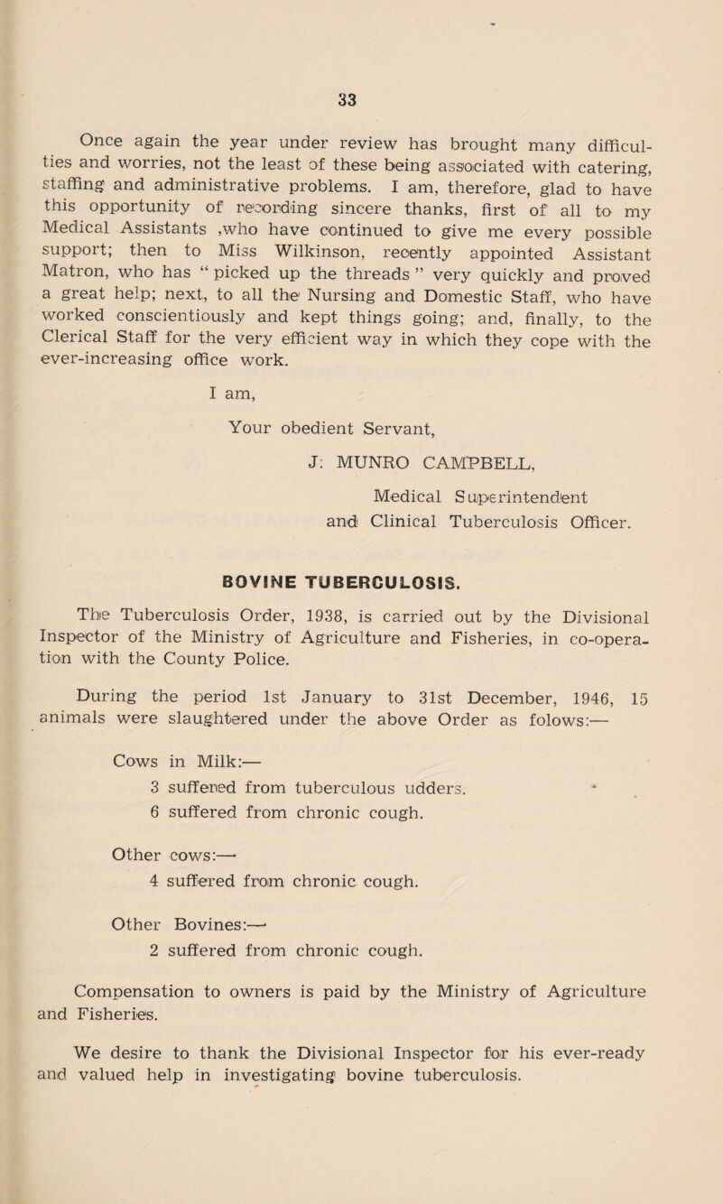 Once again the year under review has brought many difficul¬ ties and worries, not the least of these being associated with catering, staffing and administrative problems. I am, therefore, glad to have this opportunity of recording sincere thanks, first of' all to my Medical Assistants ,who have continued to give me every possible support; then to Miss Wilkinson, recently appointed Assistant Matron, who has “ picked up the threads ” very quickly and proved a great help; next, to all the Nursing and Domestic Staff, who have worked conscientiously and kept things going; and, finally, to the Clerical Staff for the very efficient way in which they cope with the ever-increasing office work. I am, Your obedient Servant, J: MUNRO CAMPBELL, Medical Superintendent and Clinical Tuberculosis Officer. BOVINE TUBERCULOSIS. The Tuberculosis Order, 1938, is carried out by the Divisional Inspector of the Ministry of Agriculture and Fisheries, in co-opera¬ tion with the County Police. During the period 1st January to 31st December, 1946, 15 animals were slaughtered under the above Order as folows:— Cows in Milk:— 3 suffered from tuberculous udders. 6 suffered from chronic cough. Other cows:—• 4 suffered from chronic cough. Other Bovines:—* 2 suffered from chronic cough. Compensation to owners is paid by the Ministry of Agriculture and Fisheries. We desire to thank the Divisional Inspector for his ever-ready and valued help in investigating bovine tuberculosis.