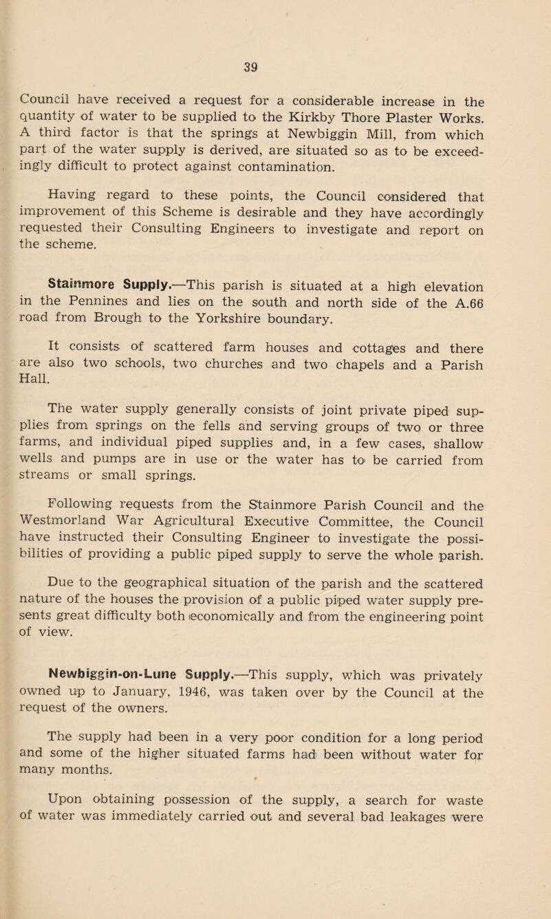 Council have received a request for a considerable increase in the quantity of water to be supplied to the Kirkby Thore Plaster Works. A third factor is that the springs at Newbiggin Mill, from which part of the water supply is derived, are situated so as to be exceed¬ ingly difficult to protect against contamination. Having regard to these points, the Council considered that improvement of this Scheme is desirable and they have accordingly requested their Consulting Engineers to investigate and report on the scheme. Stammore Supply.—This parish is situated at a high elevation in the Pennines and lies on the south and north side of the A.66 road from Brough to the Yorkshire boundary. It consists of scattered farm houses and cottages and there are also two schools, two churches and two chapels and a Parish Hall. The water supply generally consists of joint private piped sup¬ plies from springs on the fells and serving groups of two or three farms, and individual piped supplies and, in a few cases, shallow wells and pumps are in use or the water has to' be carried from streams or small springs. Following requests from the Stainmore Parish Council and the Westmorland War Agricultural Executive Committee, the Council have instructed their Consulting Engineer to investigate the possi¬ bilities of providing a public piped supply to serve the whole parish. Due to the geographical situation of the parish and the scattered nature of the houses the provision of a public piped water supply pre¬ sents great difficulty both economically and from the engineering point of view. Newbiggin-on-Lune Supply.—This supply, which was privately owned up to January, 1946, was taken over by the Council at the request of the owners. The supply had been in a very poor condition for a long period and some of the higher situated farms had been without water fqr many months. Upon obtaining possession of the supply, a search for waste of water was immediately carried out and several bad leakages were