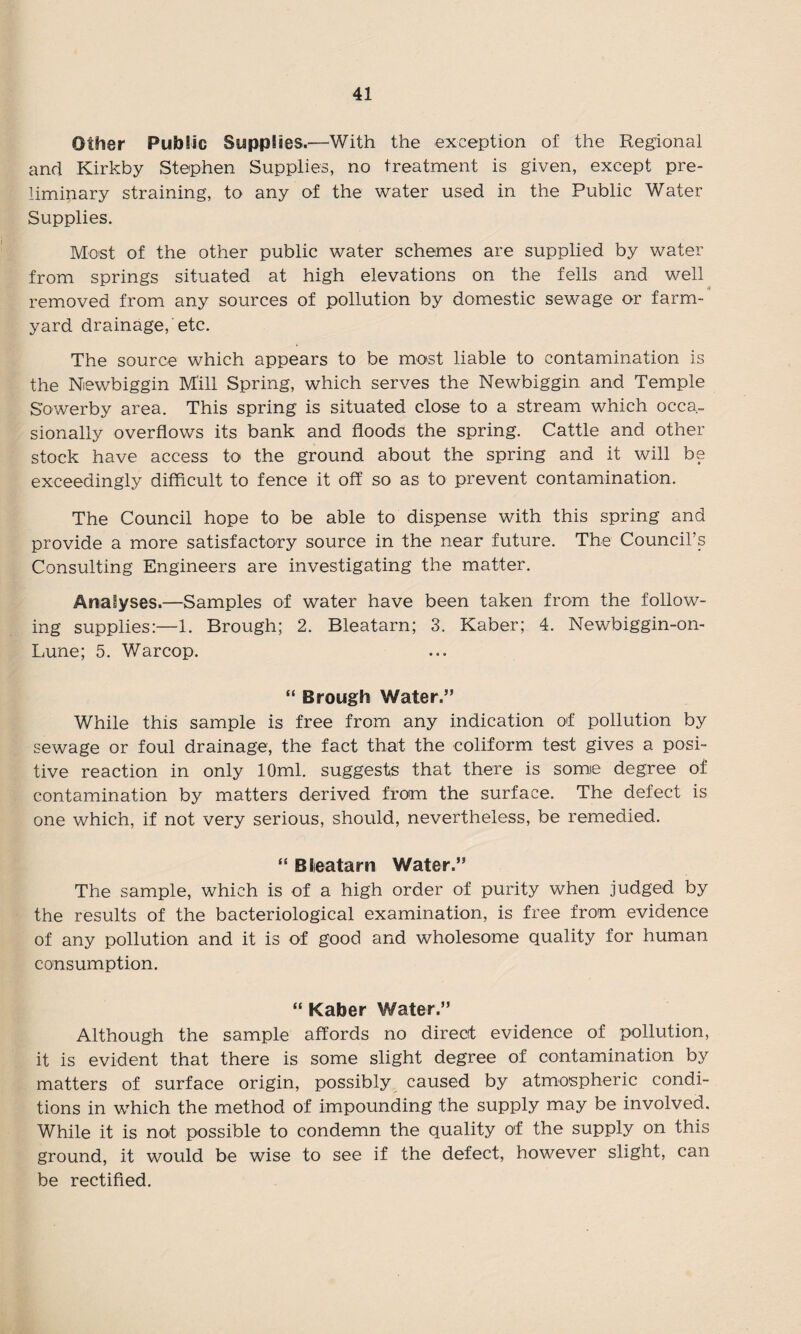 Other Public Supplies.—With the exception of the Regional and Kirkby Stephen Supplies, no treatment is given, except pre¬ liminary straining, to any of the water used in the Public Water Supplies. Most of the other public water schemes are supplied by water from springs situated at high elevations on the fells and well removed from any sources of pollution by domestic sewage or farm¬ yard drainage, etc. The source which appears to be most liable to contamination is the Niewbiggin Mill Spring, which serves the Newbiggin and Temple Sowerby area. This spring is situated close to a stream which occa¬ sionally overflows its bank and floods the spring. Cattle and other stock have access to the ground about the spring and it will be exceedingly difficult to fence it off so as to prevent contamination. The Council hope to be able to dispense with this spring and provide a more satisfactory source in the near future. The Council’s Consulting Engineers are investigating the matter. Analyses.—Samples of water have been taken from the follow¬ ing supplies:—1. Brough; 2. Bleatarn; 3. Kaber; 4. Newbiggin-on- Lune; 5. Warcop. “ Brough Water.” While this sample is free from any indication of pollution by sewage or foul drainage, the fact that- the coliform test gives a posi¬ tive reaction in only 10ml. suggests that there is some degree of contamination by matters derived from the surface. The defect is one which, if not very serious, should, nevertheless, be remedied. “ Bleatarn Water.” The sample, which is of a high order of purity when judged by the results of the bacteriological examination, is free from evidence of any pollution and it is of good and wholesome quality for human consumption. “ Kaber Water.” Although the sample affords no direct evidence of pollution, it is evident that there is some slight degree of contamination by matters of surface origin, possibly caused by atmospheric condi¬ tions in which the method of impounding the supply may be involved. While it is not possible to condemn the quality of the supply on this ground, it would be wise to see if the defect, however slight, can be rectified.
